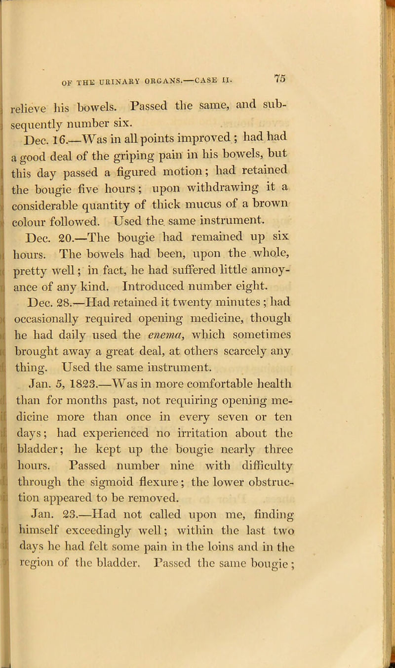 relieve his bowels. Passed the same, and sub- sequently number six. Dec. 16.—Was in all points improved ; had had a good deal of the griping pain in his bowels, but this day passed a figured motion; had retained the bougie five hours; upon withdrawing it a considerable quantity of thick mucus of a brown colour followed. Used the, same instrument. Dec. 20.—The bougie had remained up six hours. The bowels had been, upon the whole, pretty well; in fact, he had suffered little annoy- ance of any kind. Introduced number eight. Dec. 28.—Had retained it twenty minutes ; had occasionally required opening medicine, though he had daily used the enema^ which sometimes brought away a great deal, at others scarcely any thing. Used the same instrument. Jan. 5, 1823.—Was in more comfortable health than for months past, not requiring opening me- dicine more than once in every seven or ten days; had experienced no irritation about the bladder; he kept up the bougie nearly three hours. Passed number nine with difiiculty through the sigmoid flexure; the lower obstruc- tion appeared to be removed. Jan. 23.—Had not called upon me, finding himself exceedingly well; within the last two days he had felt some pain in the loins and in the region of the bladder. Passed the same bougie ;