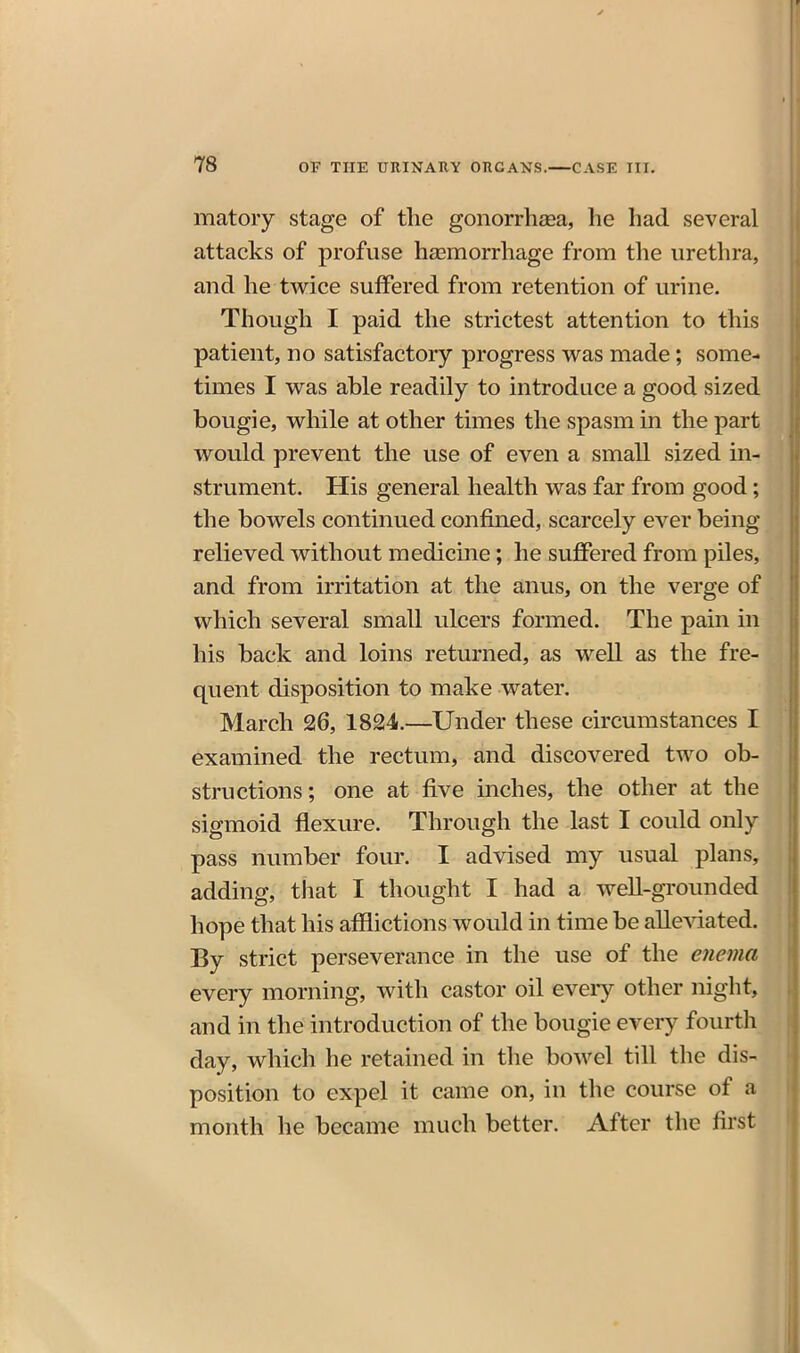 matory stage of the gonorrhoea, he had several attacks of profuse hajmorrhage from the urethra, and he twice suffered from retention of urine. Though I paid the strictest attention to this patient, no satisfactory progress was made; some- times I was able readily to introduce a good sized bougie, while at other times the spasm in the part would prevent the use of even a small sized in- strument. His general health was far from good; the bowels continued confined, scarcely ever being relieved without medicine; he suffered from piles, and from irritation at the anus, on the verge of which several small ulcers formed. The pain in his back and loins returned, as well as the fre- quent disposition to make water. March 26, 1824.—Under these circumstances I examined the rectum, and discovered two ob- structions; one at five inches, the other at the sigmoid flexure. Through the last I could only pass number four. I advised my usual plans, adding, that I thought I had a well-grounded hope that his afflictions would in time be alleviated. By strict perseverance in the use of the enema every morning, with castor oil eveiy other night, and in the introduction of the bougie every fourth day, which he retained in tlie bowel till the dis- position to expel it came on, in the course of a month he became much better. After the first