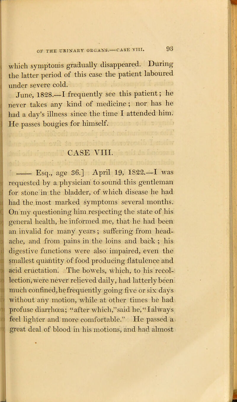 which symptoms gradually disappeared. During the latter period of this case the patient laboured under severe cold. June, 1828.—I frequently see this patient; he never takes any kind of medicine; nor has he had a day's illness since the time I attended him. He passes bougies for himself. CASE VIII. ' Esq., age 36.] April 19, 1822.—I was requested by a. physician to sound this gentleman for stone in the bladder, of which disease he had had the inost marked symptoms several months. On my questioning him respecting the state of his general health, he informed me, that he had been an invalid for many years; suffering from head- ache, and from pains in the loins and back ; his digestive functions were also impaked, even the smallest quantity of f6od producing flatulence and acid eructation. The bowels, which, to his recol- lection, were never relieved daily, had latterly been much confined,hefrequently going five or six days without any motion, while at other times he had profuse diarrhoea; after which,said he,Ialways feel lighter and more comfortable. He passed a great deal of blood in his motions, and had. almost