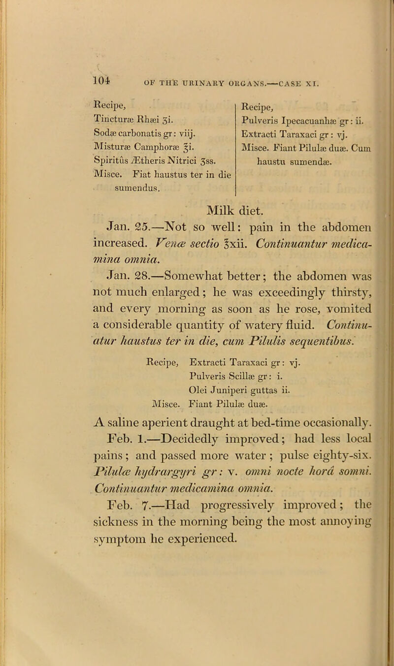 Recipe, Tiiicturae Rhaei 3i. Sodse carbonatis gr: viij. Misturse Camphoraj ^i. Spiritus iEtheris Nitrici 3ss. Misce. Fiat haustus ter in die sumendus. Recipe, Pulveris Ipecacuanha; gr: ii. Extracti Taraxaci gr: vj. Misce. Fiant Pilulae duae. Cum haustu sumendae. Milk diet. Jan. 25.—Not so well: pain in the abdomen increased. Ve7i(B sectio ^xii. Continuantur medica- mina omnia. Jan. 28.—Somewhat better; the abdomen was not much enlarged; he was exceedingly thirsty, and every morning as soon as he rose, vomited a considerable quantity of watery fluid. Continu- atur haustus ter in die, cum Pilidis sequentibusi Recipe, Extracti Taraxaci gr: vj. Pulveris Scillae gr: i. Olei Juniperi guttas ii. Misce. Fiant Pilulae duae. A saline aperient draught at bed-time occasionally. Feb. 1.—Decidedly improved; had less local pains ; and passed more water ; pulse eighty-six. J^ilul(E hydrargyri gr: v. omni node liord somni. Continuantur medicamina omnia. Feb. 7.—Had progressively improved; the sickness in the morning being the most annoying symptom he experienced.