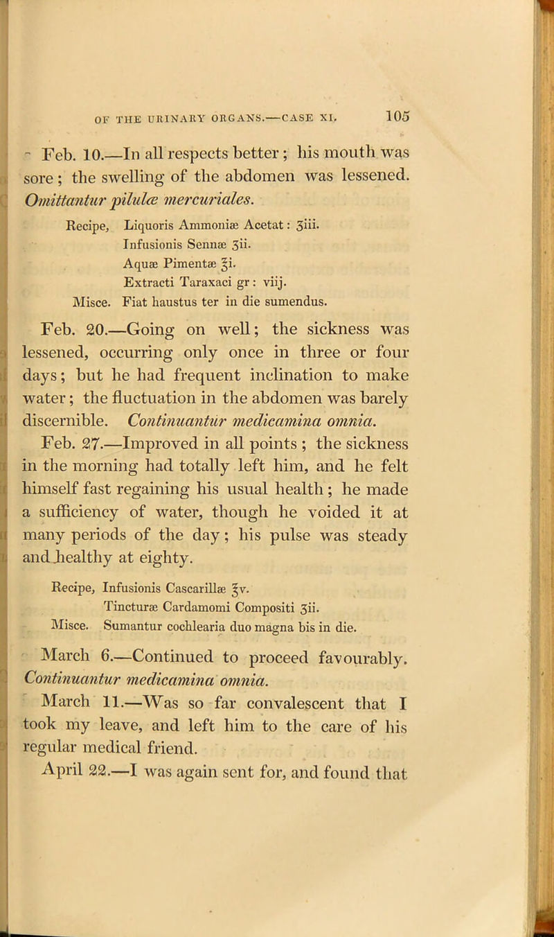 - Feb. 10.—In all respects better; his mouth was sore; the swelling of the abdomen was lessened. Omittantur pilulce mercuriales. Recipe, Liquoris Ammoniae Acetat: ^in. Infusionis Sennae 3ii. Aquae Pimentae §i- Extract! Taraxaci gr : viij. Misce. Fiat haustus ter in die sumendus. Feb. 20.—Going on well; the sickness was lessened, occurring only once in three or four days; but he had frequent inclination to make water; the fluctuation in the abdomen was barely discernible. Continuantur medicamina omnia. Feb. 27.—Improved in all points ; the sickness in the morning had totally left him, and he felt himself fast regaining his usual health; he made a sufficiency of water, though he voided it at many periods of the day; his pulse was steady andJiealthy at eighty. Recipe, Infusionis Cascarillae ^v. Tincturae Cardamomi Compositi 3ii. Misce. Sumantur cochlearia duo magna bis in die. ' March 6.—Continued to proceed favourably. Continuantur medicamina omnia. ' March 11.—Was so far convalescent that I took my leave, and left him to the care of his regular medical friend. April 22.—I was again sent for, and found that