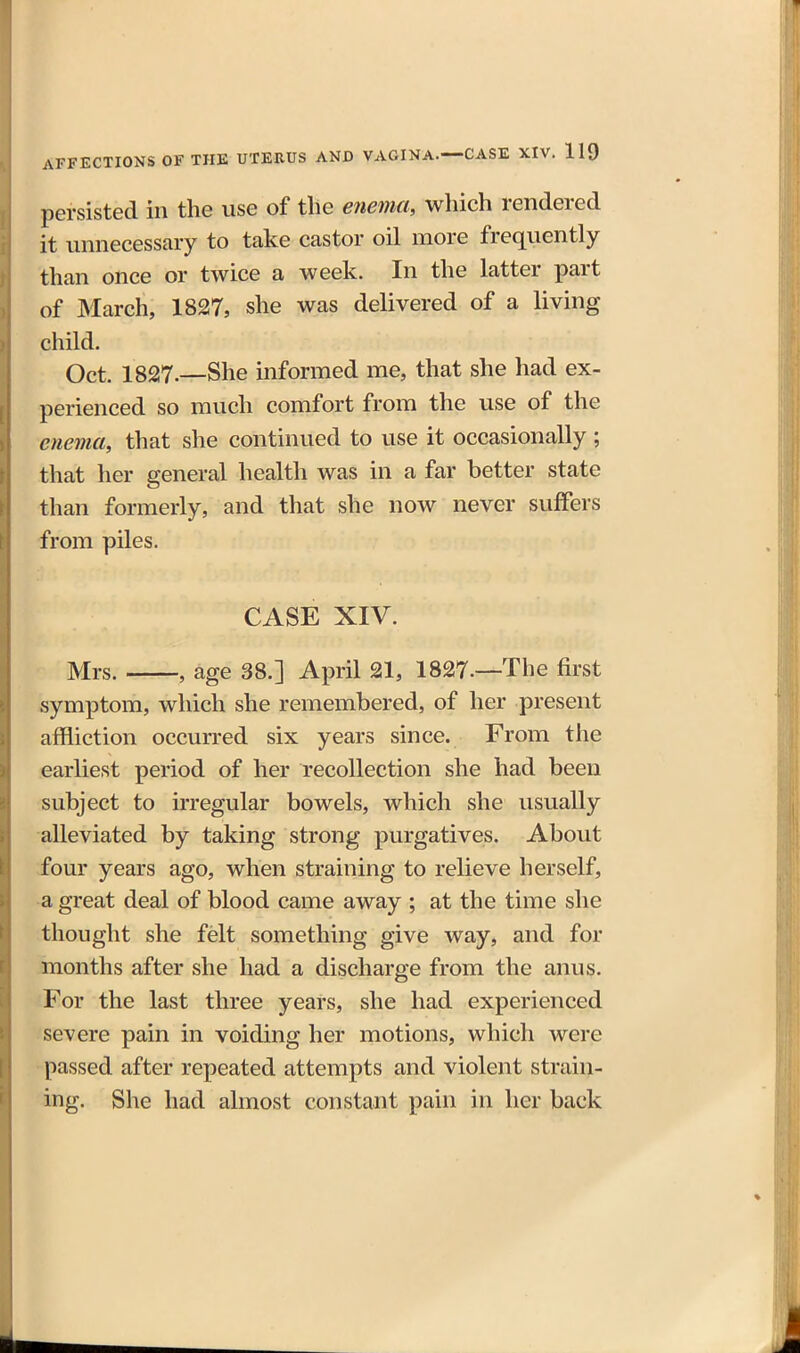 persisted in the use of tlie enema, which rendered it unnecessary to take castor oil more frequently than once or twice a week. In the latter part of March, 1827, she was delivered of a living child. Oct. 1827.—She informed me, that she had ex- perienced so much comfort from the use of the enema, that she continued to use it occasionally; that her general health was in a far better state than formerly, and that she now never suffers from piles. CASE XIV. Mrs. , age 38.] April 21, 1827—The first symptom, which she remembered, of her present affliction occurred six years since. From the earliest period of her recollection she had been subject to irregular bowels, which she usually alleviated by taking strong purgatives. About four years ago, when straining to relieve herself, a great deal of blood came away ; at the time she thought she felt something give way, and for months after she had a discharge from the anus. For the last three years, she had experienced severe pain in voiding her motions, which were passed after repeated attempts and violent strain- ing. She had almost constant pain in her back