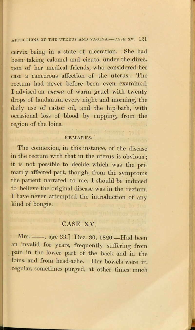 cervix being in a state of ulceration. She had been taking calomel and cicuta, under the direc- tion of her medical friends, who considered her case a cancerous affection of the uterus. The rectum had never before been even examined. I advised an enema of warm gruel with twenty drops of laudanum every night and morning, the daily use of castor oil, and the hip-bath, with occasional loss of blood by cupping, from the region of the loins. REMARKS, The connexion, in this instance, of the disease in the rectum with that in the uterus is obvious; it is not possible to decide which was the pri- marily affected part, though, from the symptoms the patient narrated to me, I should be induced to believe the original disease was in the rectum. I have never attempted the introduction of any kind of bougie. CASE XV. Mrs. , age 33.] Dec. 30, 1820.—Had been an invalid for years, frequently suffering from pain in the lower part of the back and in the loins, and from head-ache. Her bowels were ir- regular, sometimes purged, at other times much