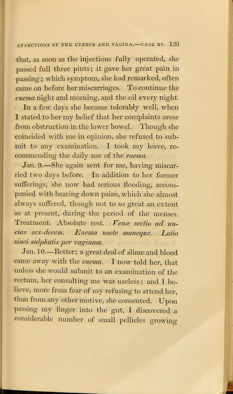 that, as soon as the injections fully operated, she passed full three pints; it gave her great pain in passing; which symptom, she had remarked, often came on before her miscarriages. To continue the enema night and morning, and the oil every night. In a few days she became tolerably well, when I stated to her my belief that her complaints arose from obstruction in the lower bowel. Though she coincided with me in opinion, she refused to sub- mit to any examination. I took my leave, re- commending the daily use of the enema. Jan. 9.—She again sent for me, having miscar- ried two days before. In addition to her former sufferings, she now had serious flooding, accom- panied with bearing down pains, which she almost always suffered, though not to so great an extent as at present, during the period of the menses. Treatment. Absolute rest. Ven<^ sectio ad un- cias sex-decem. Enema node maneque. Lotio %inci sulphatis per vaginam. Jan. 10.—Better; a great deal of slime and blood came away with the enema. I now told her, that unless she would submit to an examination of the rectum, her consulting me was useless; and I be- lieve, more from fear of my refusing to attend her, than from any other motive, she consented. Upon passing my finger into the gut, I discovered a considerable number of small pellicles growing