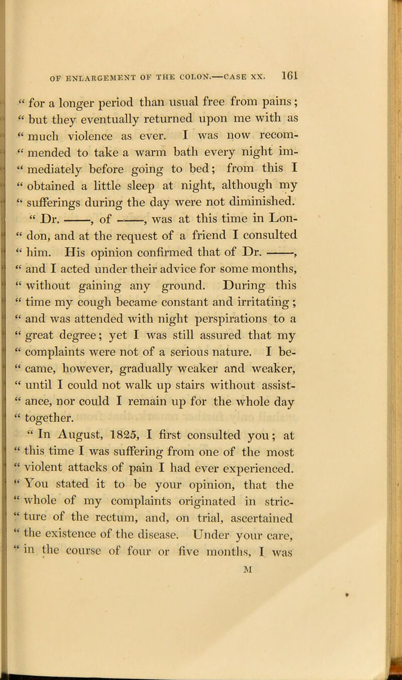  for a longer period than usual free from pains;  but they eventually returned upon me with as much violence as ever. I was now recom-  mended to take a warm bath every night im- *' mediately before going to bed; from this I  obtained a little sleep at night, although my sufferings during the day were not diminished.  Dr. , of , was at this time in Lon-  don, and at the request of a friend I consulted  him. His opinion confirmed that of Dr. ,  and I acted under their advice for some months,  without gaining any ground. During this  time my cough became constant and irritating;  and was attended with night perspirations to a  great degree; yet I was still assured that my  complaints were not of a serious nature. I be-  came, however, gradually weaker and weaker,  until I could not walk up stairs without assist-  ance, nor could I remain up for the whole day  together.  In August, 1825, I first consulted you; at  this time I was suffering from one of the most  violent attacks of pain I had ever experienced. You stated it to be your opinion, that the  whole of my complaints originated in stric-  ture of the rectum, and, on trial, ascertained •* the existence of the disease. Under your care, in the course of four or five months, I was M