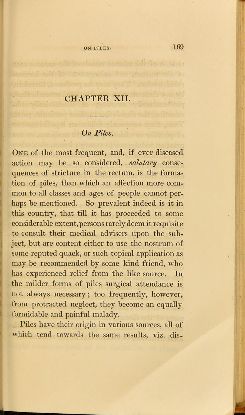 CHAPTER XII. On Piles. One of the most frequent, and, if ever diseased action may be so considered, salutary conse- quences of stricture in the rectum, is the forma- tion of piles, than which an affection more com- mon to all classes and ages of people cannot per- haps be mentioned. So prevalent indeed is it in this country, that till it has proceeded to some considerable extent, persons rarely deem it requisite to consult their medical advisers upon the sub- ject, but are content either to use the nostrum of some reputed quack, or such topical application as may be recommended by some kind friend, who has experienced relief from the like source. In the milder forms of piles surgical attendance is not always necessary; too frequently, however, from protracted neglect, they become an equally formidable and painful malady. Piles have their origin in various sources, all of which tend towards the same results, viz. dis-