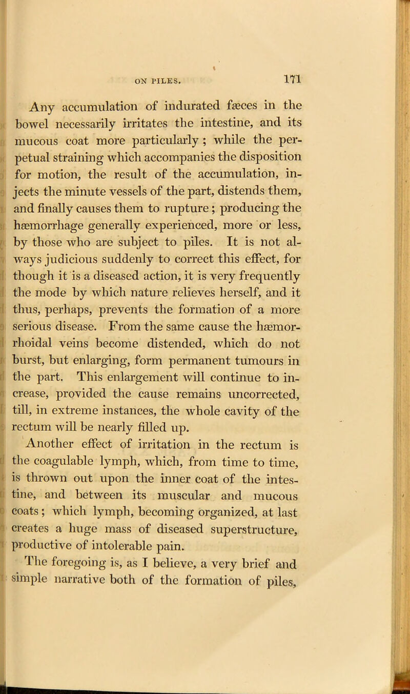 Any accumulation of indurated faeces in the bowel necessarily irritates the intestine, and its mucous coat more particularly ; while the per- petual straining which accompanies the disposition for motion, the result of the accmnulation, in- jects the minute vessels of the part, distends them, and finally causes them to rupture; producing the hsemorrhage generally experienced, more or less, by those who are subject to piles. It is not al- ways judicious suddenly to correct this effect, for though it is a diseased action, it is very frequently the mode by which nature relieves herself, and it thus, perhaps, prevents the formation of a more serious disease. From the same cause the heemor- rhoidal veins become distended, which do not burst, but enlarging, form permanent tumours in the part. This enlargement will continue to in- crease, provided the cause remains uncorrected, till, in extreme instances, the whole cavity of the rectum will be nearly filled up. Another efiPect of irritation in the rectum is the coagulable lymph, which, from time to time, is thrown out upon the inner coat of the intes- tine, and between its muscular and mucous coats ; which lymph, becoming organized, at last creates a huge mass of diseased superstructure, productive of intolerable pain. The foregoing is, as I believe, a very brief and simple narrative both of the formation of piles.