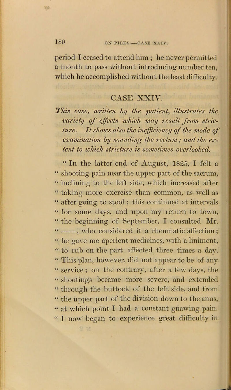 period I ceased to attend him ; lie never permitted ' a month to pass without introducing number ten, which he accomplished without the least difficulty. CASE XXIV. This case, written hy the patient, illustrates the variety of effects which may result from stric- ture. It shows also the inefficiency of the mode of examinatio7i hy soimding the rectum; and the ex- tent to which stricture is sometimes overlooked.  In the latter end of August, 1825, I felt a  shooting pain near the upper part of the sacrum,  inclining to the left side, which increased after  taking more exercise than common, as weU as  after going to stool; this continued at intervals  for some days, and upon my return to town,  the beginning of September, I consulted Mr.  , who considered it a rheumatic affection;  he gave me aperient medicines, with a liniment,  to rub on the part affected three times a day.  This plan, however, did not appear to be of any  service; on the contrary, after a few days, the  shootings became more severe, and extended  through the buttock of the left side, and from  the upper part of the division down to the anus,  at which point I had a constant gnawing pain.  I now began to experience great difficulty in