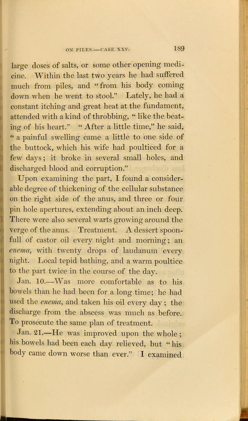 large doses of salts, or some other opening medi- cine. Within the last two years he had suffered much from piles, and from his body coming down when he went to stool. Lately, he had a constant itching and great heat at the fundament, attended with a kind of throbbing,  like the beat- ing of his heart.  After a little time, he said, *' a painful swelling came a little to one side of the buttock, which his wife had poulticed for a few days; it broke in several small holes, and discharged blood and corruption. Upon examining the part, I found a consider- able degree of thickening of the cellular substance on the right side of the anus, and three or four pin hole apertures, extending about an inch deep. There were also several warts growing around the verge of the anus. Treatment. A dessert spoon- full of castor oil every night and morning; an enema, with twenty drops of laudanum every night. Local tepid bathing, and a warm poultice to the part twice in the course of the day. Jan. 10.—Was more comfortable as to his bowels than he had been for a long time; he had used the enema, and taken his oil every day ; the discharge from the abscess was much as before. To prosecute the same plan of treatment. Jan. 21.—He was improved upon the whole; his bowels had been each day reheved, but  his. body came down worse than ever. I examined