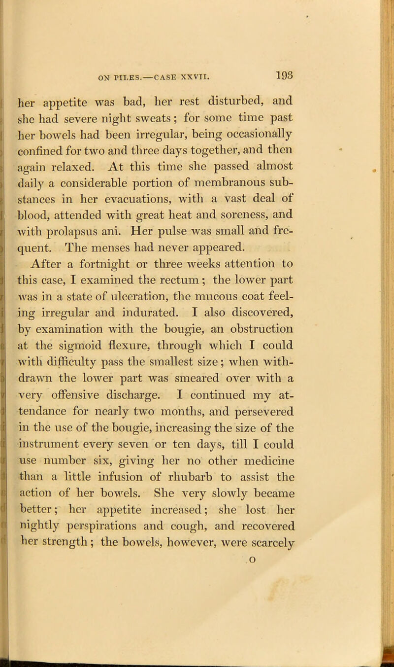 her appetite was bad, her rest disturbed, and she had severe night sweats ; for some time past her bowels had been irregular, being occasionally- confined for two and three days together, and then again relaxed. At this time she passed almost dail)'^ a considerable portion of membranous sub- stances in her evacuations, with a vast deal of blood, attended with great heat and soreness, and with prolapsus ani. Her pulse was small and fre- quent. The menses had never appeared. After a fortnight or three weeks attention to this case, I examined the rectum; the lower part was in a state of ulceration, the mucous coat feel- ing bregular and indurated. I also discovered, by examination with the bougie, an obstruction at the sigmoid flexure, through which I could with difficulty pass the smallest size; when with- drawn the lower part was smeared over with a very offensive discharge. I continued my at- tendance for nearly two months, and persevered in the use of the bougie, increasing the size of the instrument every seven or ten days, till I could use number six, giving her no other medicine than a little infusion of rhubarb to assist the action of her bowels. She very slowly became better; her appetite increased; she lost her nightly perspirations and cough, and recovered her strength ; the bowels, however, were scarcely o