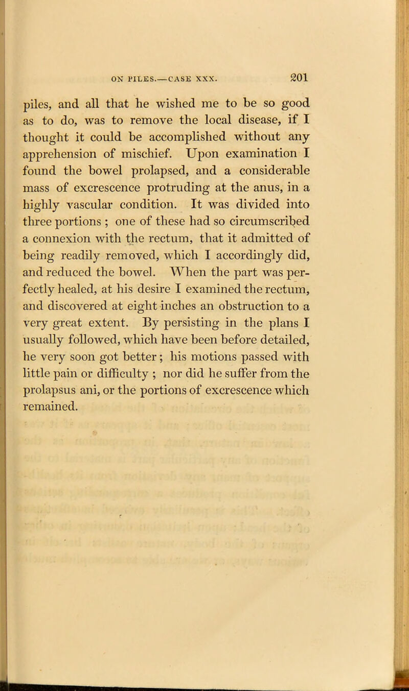 piles, and all that he wished me to be so good as to do, was to remove the local disease, if I thought it could be accomplished without any apprehension of mischief. Upon examination I found the bowel prolapsed, and a considerable mass of excrescence protruding at the anus, in a highly vascular condition. It was divided into three portions ; one of these had so circumscribed a connexion with the rectum, that it admitted of being readily removed, which I accordingly did, and reduced the bowel. When the part was per- fectly healed, at his desire I examined the rectum, and discovered at eight inches an obstruction to a very great extent. By persisting in the plans I usually followed, which have been before detailed, he very soon got better; his motions passed with little pain or difficulty ; nor did he suffer from the prolapsus ani, or the portions of excrescence which remained.