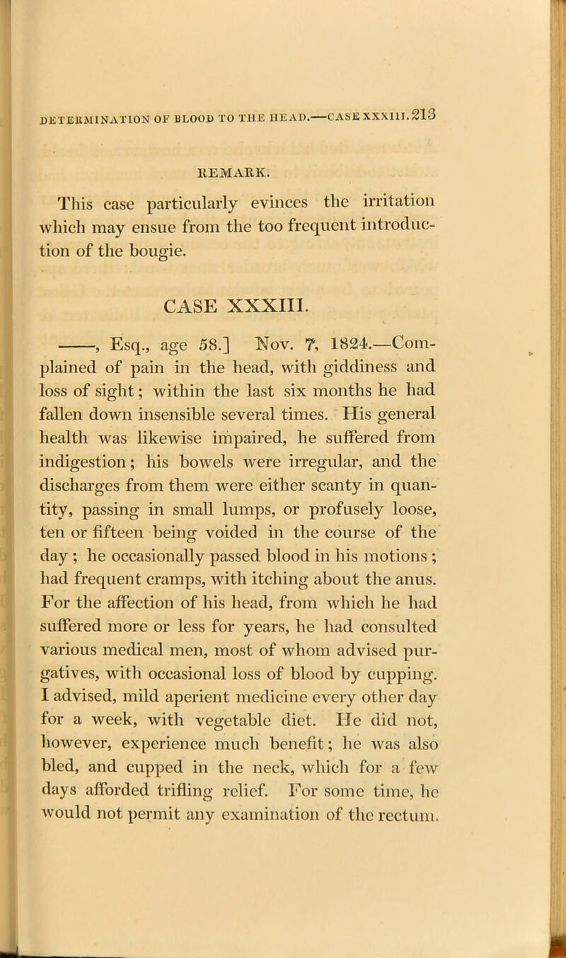 HE MARK. This case particularly evinces the irritation which may ensue from the too frequent introduc- tion of the bougie. CASE XXXIII. , Esq., age 58.] Nov. 7, 1824.—Com- plained of pain in the head, with giddiness and loss of sight; within the last six months he had fallen down insensible several times. His general health was likewise impaired, he suffered from indigestion; his bowels were irregular, and the discharges from them were either scanty in quan- tity, passing in small lumps, or profusely loose, fen or fifteen being voided in the course of the day ; he occasionally passed blood in his motions ; had frequent cramps, with itching about the anus. For the affection of his head, from which he had suffered more or less for years, he had consulted various medical men, most of whom advised pur- gatives, with occasional loss of blood by cupping. I advised, mild aperient medicine every other day for a week, with vegetable diet. He did not, however, experience much benefit; he was also bled, and cupped in the neck, which for a few days afforded trifling relief. For some time, he would not permit any examination of the rectum.