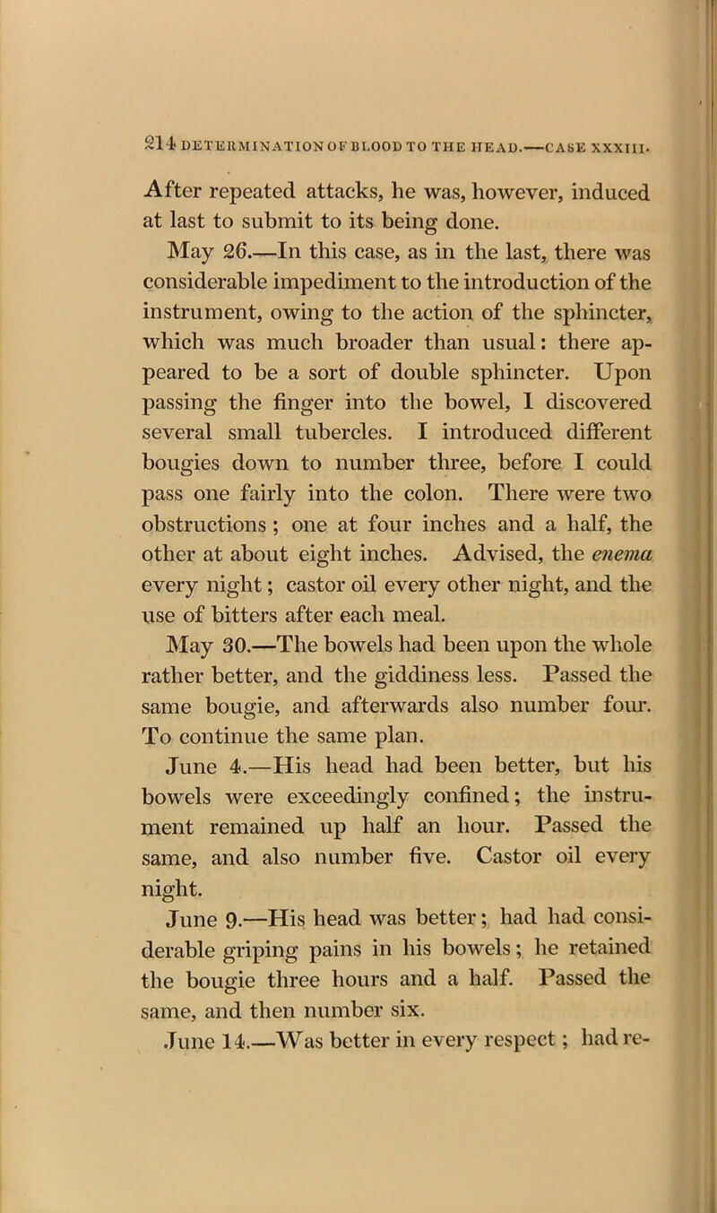 After repeated attacks, he was, however, induced at last to submit to its being done. May 26.—In this case, as in the last, there was considerable impediment to the introduction of the instrument, owing to the action of the sphincter, which was much broader than usual: there ap- peared to be a sort of double sphincter. Upon passing the finger into the bowel, 1 discovered several small tubercles. I introduced different bougies down to number three, before I could pass one fairly into the colon. There were two obstructions; one at four inches and a half, the other at about eight inches. Advised, the enema every night; castor oil every other night, and the use of bitters after each meal. May 30.—The bowels had been upon the whole rather better, and the giddiness less. Passed the same bougie, and afterwards also number fom'. To continue the same plan. June 4.—His head had been better, but his bowels were exceedingly confined; the instru- ment remained up half an hour. Passed the same, and also number five. Castor oil eveiy night. June 9.—His head was better; had had consi- derable griping pains in his bowels; he retained the bougie three hours and a half. Passed the same, and then number six. June 14.—Was better in every respect; had re-