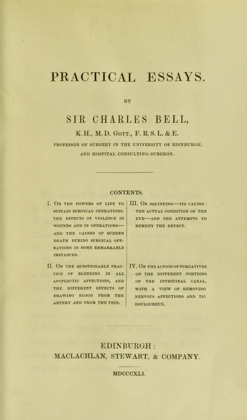 PRACTICAL ESSAYS BY SIR CHARLES BELL, K. H., M. D. Gott., F. R. S. L. & E. PROFESSOR OF SURGERY IN THE UNIVERSITY OF EDINBURGH, AND HOSPITAL CONSULTING-SURGEON. CONTENTS. I. On the powers of life to SUSTAIN SURGICAL OPERATIONS. THE EFFECTS OF VIOLENCE IN WOUNDS AND IN OPERATIONS AND THE CAUSES OF SUDDEN DEATH DURING SURGICAL OPE- RATIONS IN SOME REMARKABLE INSTANCES. II. ON THE QUESTIONABLE PRAC- TICE OF BLEEDING IN ALL APOPLECTIC AFFECTIONS, AND THE DIFFERENT EFFECTS OF DRAWING BLOOD FROM THE ARTERY AND FROM THE VEIN. III. On squinting—its causes : THE ACTUAL CONDITION OF THE EYE AND THE ATTEMPTS TO REMEDY THE DEFECT. IV. On the action of purgatives ON THE DIFFERENT PORTIONS OF THE INTESTINAL CANAL, WITH A VIEW OF REMOVING NERVOUS AFFECTIONS AND TIC DOULOUREUX. EDINBURGH : MACLACHLAN, STEWART, & COMPANY. MDCCCXLI