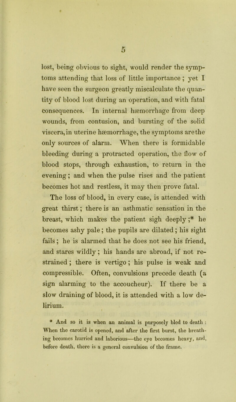 lost, being obvious to sight, would render the symp- toms attending that loss of little importance; yet I have seen the surgeon greatly miscalculate the quan- tity of blood lost during an operation, and with fatal consequences. In internal haemorrhage from deep wounds, from contusion, and bursting of the solid viscera, in uterine haemorrhage, the symptoms are the only sources of alarm. When there is formidable bleeding during a protracted operation, the flow of blood stops, through exhaustion, to return in the evening; and when the pulse rises and the patient becomes hot and restless, it may then prove fatal. The loss of blood, in every case, is attended with great thirst; there is an asthmatic sensation in the breast, which makes the patient sigh deeply ;* he becomes ashy pale; the pupils are dilated; his sight fails; he is alarmed that he does not see his friend, and stares wildly; his hands are abroad, if not re- strained ; there is vertigo ; his pulse is weak and compressible. Often, convulsions precede death (a sign alarming to the accoucheur). If there be a slow draining of blood, it is attended with a low de- lirium. * And so it is when an animal is purposely bled to death : When the carotid is opened, and after the first burst, the breath- ing becomes hurried and laborious—the eye becomes heavy, and, before death, there is a general convulsion of the frame.