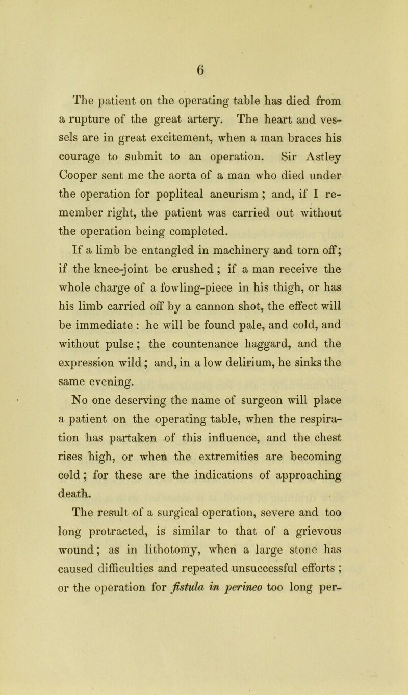 The patient on the operating table has died from a rupture of the great artery. The heart and ves- sels are in great excitement, when a man braces his courage to submit to an operation. Sir Astley Cooper sent me the aorta of a man who died under the operation for popliteal aneurism ; and, if I re- member right, the patient was carried out without the operation being completed. If a limb be entangled in machinery and torn off; if the knee-joint be crushed ; if a man receive the whole charge of a fowling-piece in his thigh, or has his limb carried off by a cannon shot, the effect will be immediate : he will be found pale, and cold, and without pulse; the countenance haggard, and the expression wild; and, in a low delirium, he sinks the same evening. No one deserving the name of surgeon will place a patient on the operating table, when the respira- tion has partaken of this influence, and the chest rises high, or when the extremities are becoming cold; for these are the indications of approaching death. The result of a surgical operation, severe and too long protracted, is similar to that of a grievous wound; as in lithotomy, when a large stone has caused difficulties and repeated unsuccessful efforts ; or the operation for fistula in perineo too long per-