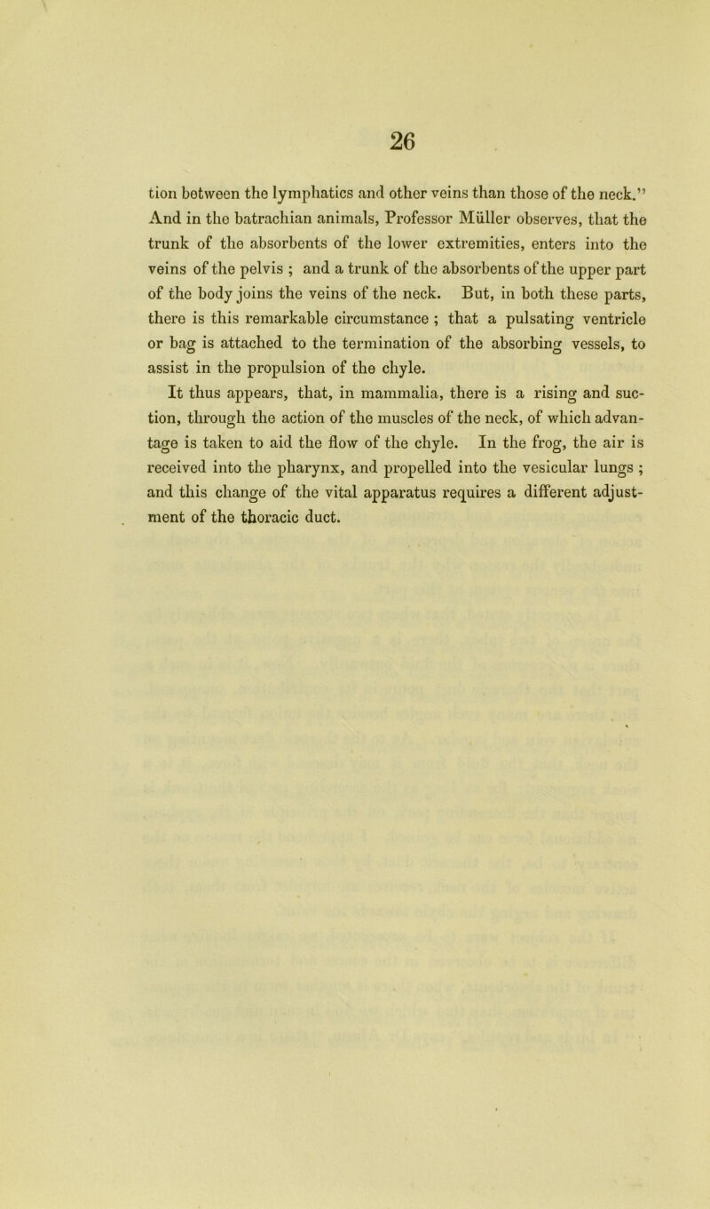 tion between the lymphatics and other veins than those of the neck.” And in the batrachian animals, Professor Muller observes, that the trunk of the absorbents of the lower extremities, enters into the veins of the pelvis ; and a trunk of the absorbents of the upper part of the body joins the veins of the neck. But, in both these parts, there is this remarkable circumstance ; that a pulsating ventricle or bag is attached to the termination of the absorbing vessels, to assist in the propulsion of the chyle. It thus appears, that, in mammalia, there is a rising and suc- tion, through the action of the muscles of the neck, of which advan- tage is taken to aid the flow of the chyle. In the frog, the air is received into the pharynx, and propelled into the vesicular lungs ; and this change of the vital apparatus requires a different adjust- ment of the thoracic duct.