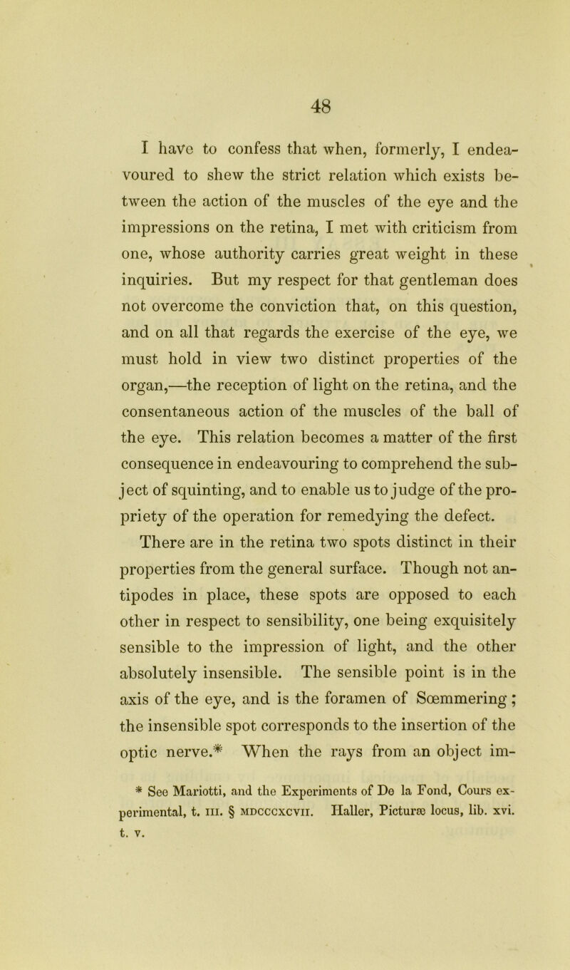 I have to confess that when, formerly, I endea- voured to shew the strict relation which exists be- tween the action of the muscles of the eye and the impressions on the retina, I met with criticism from one, whose authority carries great weight in these inquiries. But my respect for that gentleman does not overcome the conviction that, on this question, and on all that regards the exercise of the eye, we must hold in view two distinct properties of the organ,—the reception of light on the retina, and the consentaneous action of the muscles of the ball of the eye. This relation becomes a matter of the first consequence in endeavouring to comprehend the sub- ject of squinting, and to enable us to judge of the pro- priety of the operation for remedying the defect. There are in the retina two spots distinct in their properties from the general surface. Though not an- tipodes in place, these spots are opposed to each other in respect to sensibility, one being exquisitely sensible to the impression of light, and the other absolutely insensible. The sensible point is in the axis of the eye, and is the foramen of Soemmering; the insensible spot corresponds to the insertion of the optic nerve.* When the rays from an object im- * See Mariotti, and the Experiments of De la Fond, Cours ex- perimental, t. in. § mdcccxcvii. Haller, Picturse locus, lib. xvi. t. v.