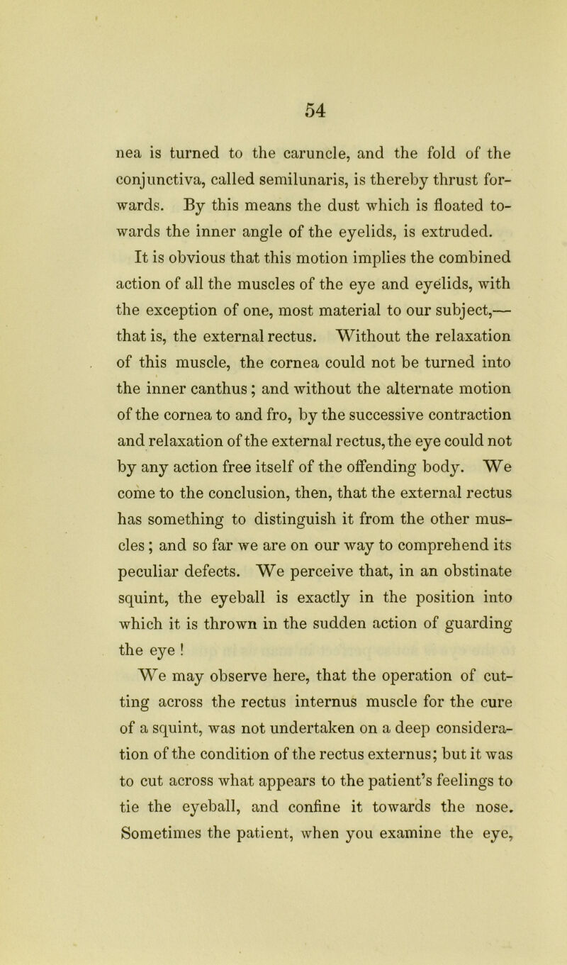 nea is turned to the caruncle, and the fold of the conjunctiva, called semilunaris, is thereby thrust for- wards. By this means the dust which is floated to- wards the inner angle of the eyelids, is extruded. It is obvious that this motion implies the combined action of all the muscles of the eye and eyelids, with the exception of one, most material to our subject,— that is, the external rectus. Without the relaxation of this muscle, the cornea could not be turned into i the inner canthus ; and without the alternate motion of the cornea to and fro, by the successive contraction and relaxation of the external rectus, the eye could not by any action free itself of the offending body. We come to the conclusion, then, that the external rectus has something to distinguish it from the other mus- cles ; and so far we are on our way to comprehend its peculiar defects. We perceive that, in an obstinate squint, the eyeball is exactly in the position into which it is thrown in the sudden action of guarding the eye ! We may observe here, that the operation of cut- ting across the rectus internus muscle for the cure of a squint, was not undertaken on a deep considera- tion of the condition of the rectus externus; but it was to cut across what appears to the patient’s feelings to tie the eyeball, and confine it towards the nose. Sometimes the patient, when you examine the eye,