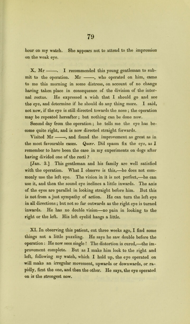 hour on my watch. She appears not to attend to the impression on the weak eye. X. Mr . I recommended this young gentleman to sub- mit to the operation. Mr , who operated on him, came to me this morning in some distress, on account of no change having taken place in consequence of the division of the inter- nal rectus. He expressed a wish that I should go and see the eye, and determine if he should do any thing more. I said, not now, if the eye is still directed towards the nose ; the operation may be repeated hereafter; but nothing can be done now. Second day from the operation; he tells me the eye has be- come quite right, and is now directed straight forwards. Yisited Mr , and found the improvement as great as in the most favourable cases. Queer. Did spasm fix the eye, as I remember to have been the case in my experiments on dogs after having divided one of the recti ? [Jan. 3.] This gentleman and his family are well satisfied with the operation. What I observe is this,—he does not com- monly use the left eye. The vision in it is not perfect,—he can use it, and then the sound eye inclines a little inwards. The axis of the eyes are parallel in looking straight before him. But this is not from a just sympathy of action. He can turn the left eye in all directions ; but not so far outwards as the right eye is turned inwards. He has no double vision—no pain in looking to the right or the left. His left eyelid hangs a little. XI. In observing this patient, cut three weeks ago, I find some things not a little puzzling. He says he saw double before the operation : He now sees single ! The distortion is cured,—the im- provement complete. But as I make him look to the right and left, following my watch, which I hold up, the eye operated on will make an irregular movement, upwards or downwards, or ra- pidly, first the one, and then the other. He says, the eye operated on is the strongest now.