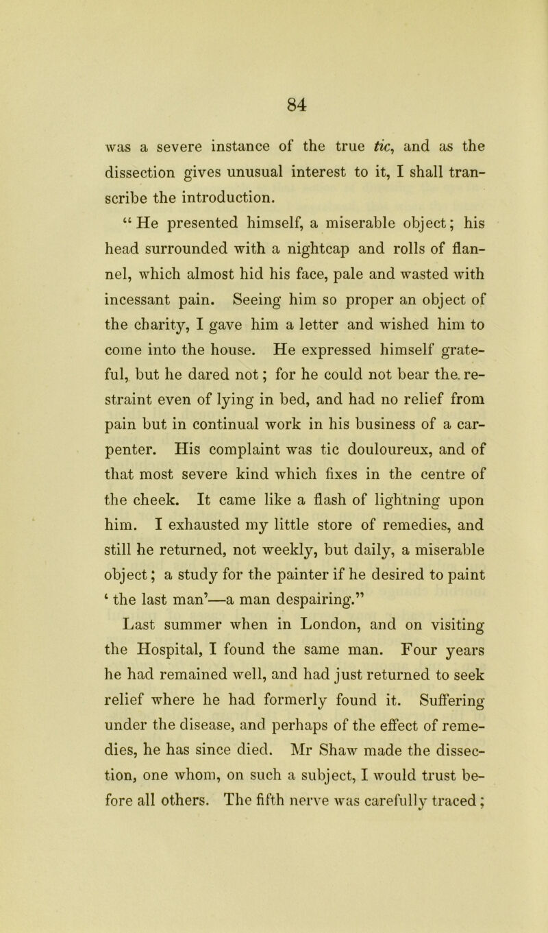 was a severe instance of the true tic, and as the dissection gives unusual interest to it, I shall tran- scribe the introduction. “He presented himself, a miserable object; his head surrounded with a nightcap and rolls of flan- nel, which almost hid his face, pale and wasted with incessant pain. Seeing him so proper an object of the charity, I gave him a letter and wished him to come into the house. He expressed himself grate- ful, but he dared not; for he could not bear the. re- straint even of lying in bed, and had no relief from pain but in continual work in his business of a car- penter. His complaint was tic douloureux, and of that most severe kind which fixes in the centre of the cheek. It came like a flash of lightning upon him. I exhausted my little store of remedies, and still he returned, not weekly, but daily, a miserable object; a study for the painter if he desired to paint 4 the last man’—a man despairing.” Last summer when in London, and on visiting the Hospital, I found the same man. Four years he had remained well, and had just returned to seek relief where he had formerly found it. Suffering under the disease, and perhaps of the effect of reme- dies, he has since died. Mr Shaw made the dissec- tion, one whom, on such a subject, I would trust be- fore all others. The fifth nerve was carefully traced: