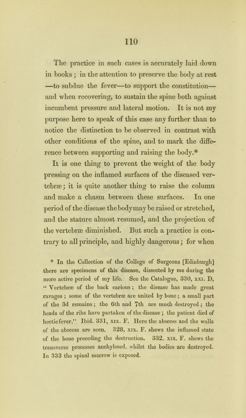 The practice in such cases is accurately laid down in books ; in the attention to preserve the body at rest —to subdue the fever—to support the constitution— and when recovering, to sustain the spine both against incumbent pressure and lateral motion. It is not my purpose here to speak of this case any further than to notice the distinction to be observed in contrast with other conditions of the spine, and to mark the diffe- rence between supporting and raising the body.* It is one thing to prevent the weight of the body pressing on the inflamed surfaces of the diseased ver- tebrae ; it is quite another thing to raise the column and make a chasm between these surfaces. In one period of the disease the body may be raised or stretched, and the stature almost resumed, and the projection of the vertebrae diminished. But such a practice is con- trary to all principle, and highly dangerous; for when * In the Collection of the College of Surgeons [Edinburgh] there are specimens of this disease, dissected by me during the more active period of my life. See the Catalogue, 330, xxi. D, “ Vertebrae of the back carious ; the disease has made great ravages ; some of the vertebrae are united by bone; a small part of the 3d remains; the 6th and 7th are much destroyed; the heads of the ribs have partaken of the disease ; the patient died of hecticfever.” Ibid. 331, xix. F. Here the abscess and the walls of the abscess are seen. 328, xix. F. shews the inflamed state of the bone preceding the destruction. 332. xix. F. shews the transverse processes ancliylosed, whilst the bodies arc destroyed. In 333 tho spinal marrow is exposed.