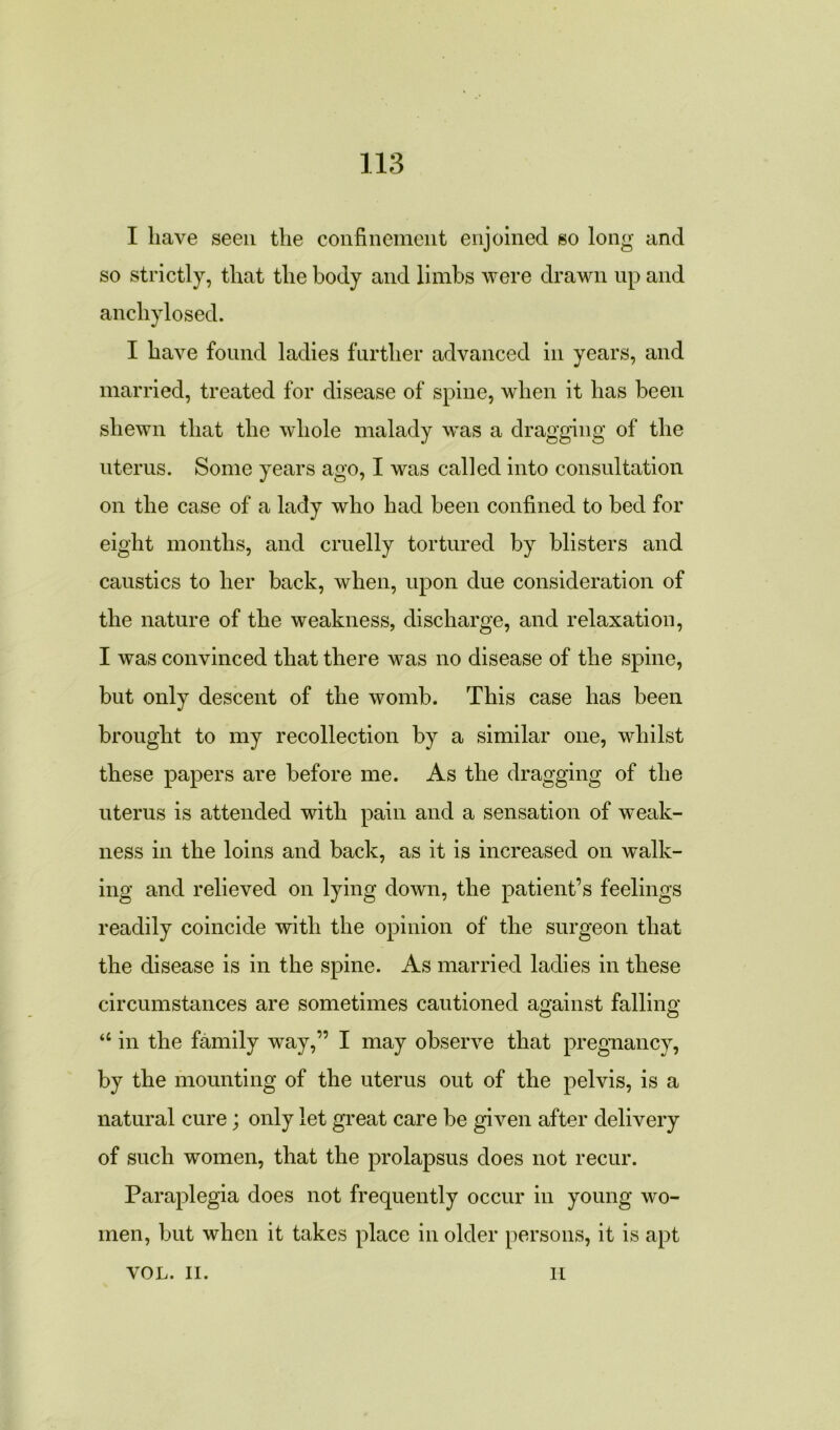 I have seen the confinement enjoined so long and so strictly, that the body and limbs were drawn up and ancliylosed. I have found ladies further advanced in years, and married, treated for disease of spine, when it has been shewn that the whole malady was a dragging of the uterus. Some years ago, I was called into consultation on the case of a lady who had been confined to bed for eight months, and cruelly tortured by blisters and caustics to her back, when, upon due consideration of the nature of the weakness, discharge, and relaxation, I was convinced that there was no disease of the spine, but only descent of the womb. This case has been brought to my recollection by a similar one, whilst these papers are before me. As the dragging of the uterus is attended with pain and a sensation of weak- ness in the loins and back, as it is increased on walk- ing and relieved on lying down, the patient’s feelings readily coincide with the opinion of the surgeon that the disease is in the spine. As married ladies in these circumstances are sometimes cautioned against falling “ in the family way,” I may observe that pregnancy, by the mounting of the uterus out of the pelvis, is a natural cure; only let great care be given after delivery of such women, that the prolapsus does not recur. Paraplegia does not frequently occur in young wo- men, but when it takes place in older persons, it is apt VOL. II. H