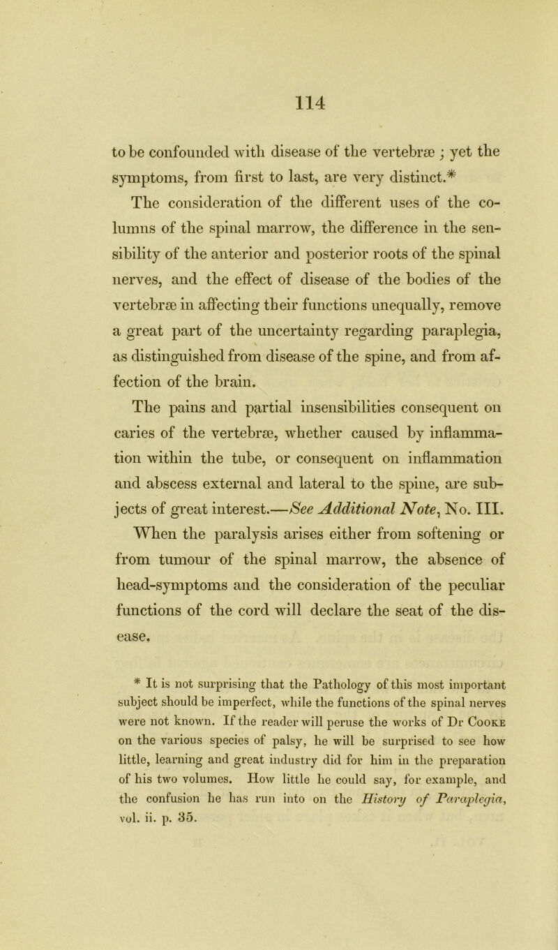 to be confounded witli disease of tlie vertebrse ; yet the symptoms, from first to last, are very distinct.^ The consideration of the different uses of the co- lumns of the spinal marrow, the difference in the sen- sibility of the anterior and posterior roots of the spinal nerves, and the effect of disease of the bodies of the vertebrae in affecting their functions unequally, remove a great part of the uncertainty regarding paraplegia, as distinguished from disease of the spine, and from af- fection of the brain. The pains and partial insensibilities consequent on caries of the vertebrae, whether caused by inflamma- tion within the tube, or consequent on inflammation and abscess external and lateral to the spine, are sub- jects of great interest.—See Additional Note, No. III. When the paralysis arises either from softening or from tumour of the spinal marrow, the absence of head-symptoms and the consideration of the peculiar functions of the cord will declare the seat of the dis- ease. * It is not surprising that the Pathology of this most important subject should be imperfect, while the functions of the spinal nerves were not known. If the reader will peruse the works of Dr Cooke on the various species of palsy, he will be surprised to see how little, learning and great industry did for him in the preparation of his two volumes. How little he could say, for example, and the confusion he has run into on the History of Paraplegia, vol. ii. p. 35.