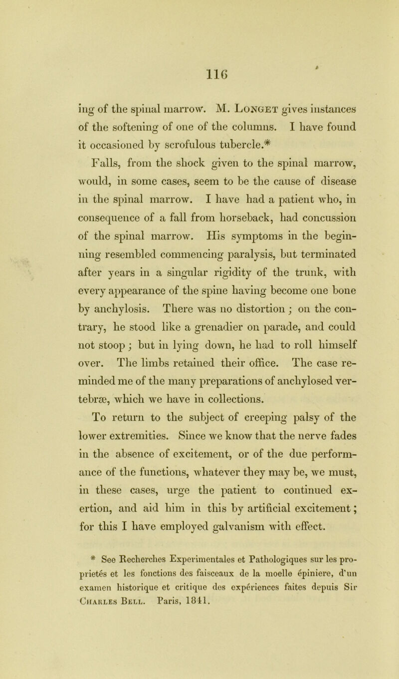 * ing of the spinal marrow. M. Longet gives instances of the softening of one of the columns. I have found it occasioned by scrofulous tubercle.* Falls, from the shock given to the spinal marrow, would, in some cases, seem to be the cause of disease in the spinal marrow. I have had a patient who, in consequence of a fall from horseback, had concussion of the spinal marrow. His symptoms in the begin- ning resembled commencing paralysis, but terminated after years in a singular rigidity of the trunk, with every appearance of the spine having become one bone by anchylosis. There was no distortion ; on the con- trary, he stood like a grenadier on parade, and could not stoop ; but in lying down, he had to roll himself over. The limbs retained their office. The case re- minded me of the many preparations of ancliylosed ver- tebrae, which we have in collections. To return to the subject of creeping palsy of the lower extremities. Since we know that the nerve fades in the absence of excitement, or of the due perform- ance of the functions, whatever they may be, we must, in these cases, urge the patient to continued ex- ertion, and aid him in this by artificial excitement; for this I have employed galvanism with effect. * See Recherches Experimentales et Patliologiques sur les pro- priety et les fonctions des faisceaux de la moelle epiniere, d'un examen historique et critique des experiences faites depuis Sir Charles Bell. Paris, 1841.