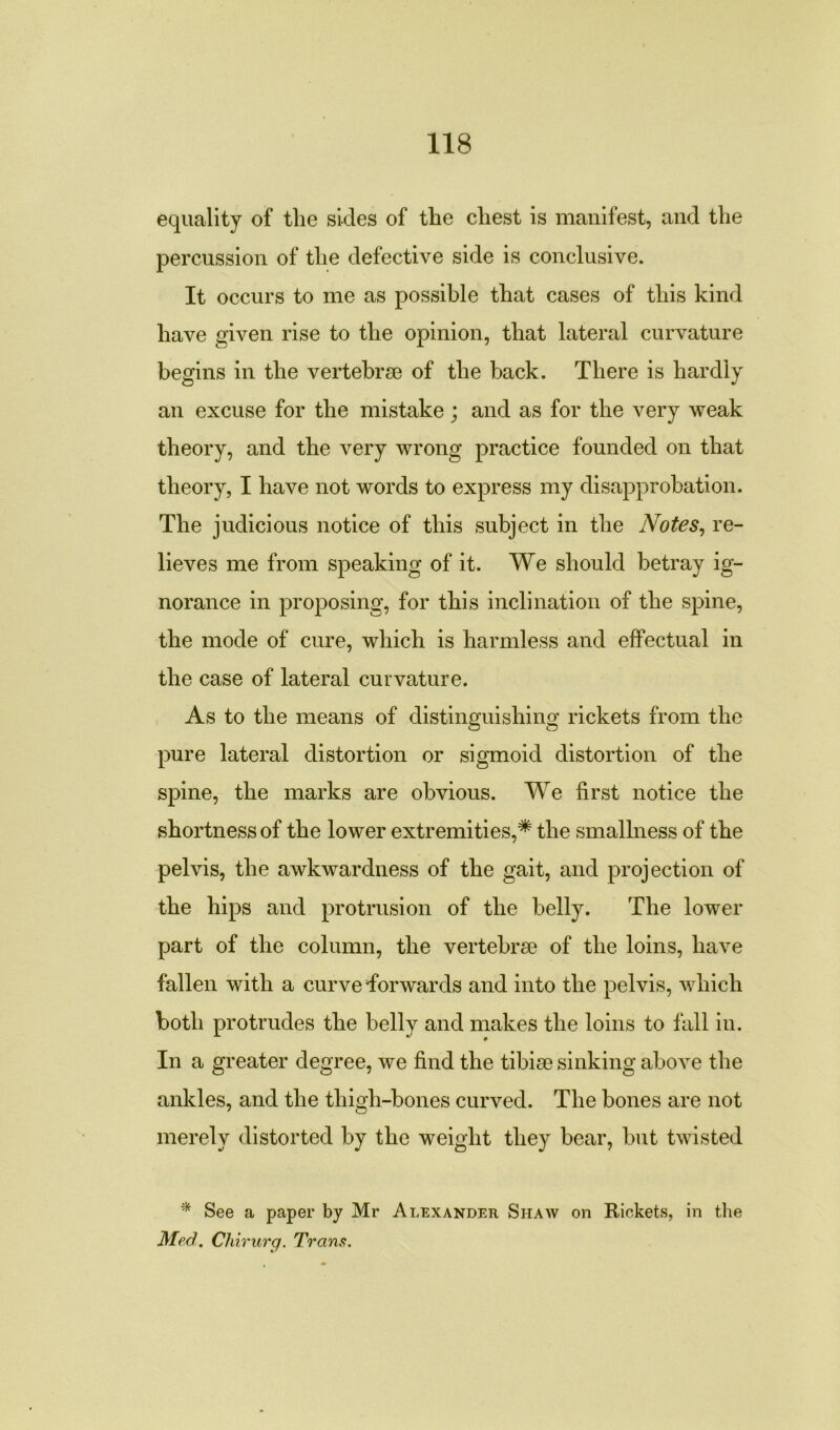 equality of tlie sides of the chest is manifest, and the percussion of the defective side is conclusive. It occurs to me as possible that cases of this kind have given rise to the opinion, that lateral curvature begins in the vertebrae of the back. There is hardly an excuse for the mistake; and as for the very weak theory, and the very wrong practice founded on that theory, I have not words to express my disapprobation. The judicious notice of this subject in the Notes, re- lieves me from speaking of it. We should betray ig- norance in proposing, for this inclination of the spine, the mode of cure, which is harmless and effectual in the case of lateral curvature. As to the means of distinguishing rickets from the pure lateral distortion or sigmoid distortion of the spine, the marks are obvious. We first notice the shortness of the lower extremities,# the smallness of the pelvis, the awkwardness of the gait, and projection of the hips and protrusion of the belly. The lower part of the column, the vertebrae of the loins, have fallen with a curve Tor wards and into the pelvis, which both protrudes the belly and makes the loins to fall in. In a greater degree, we find the tibiae sinking above the ankles, and the thigh-bones curved. The bones are not merely distorted by the weight they bear, but twisted * See a paper by Mr Alexander Shaw on Rickets, in the Med. Chirurg. Trans.
