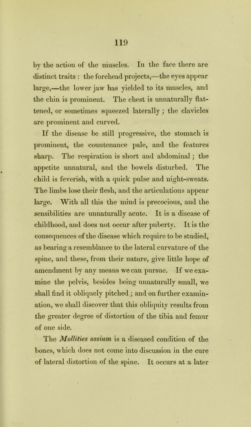 by the action of the muscles. In the face there are distinct traits : the forehead projects,—the eyes appear large,—the lower jaw has yielded to its muscles, and the chin is prominent. The chest is unnaturally flat- tened, or sometimes squeezed laterally ; the clavicles are prominent and curved. If the disease be still progressive, the stomach is prominent, the countenance pale, and the features sharp. The respiration is short and abdominal; the appetite unnatural, and the bowels disturbed. The child is feverish, with a quick pulse and night-sweats. The limbs lose their flesh, and the articulations appear large. With all this the mind is precocious, and the sensibilities are unnaturally acute. It is a disease of childhood, and does not occur after puberty. It is the consequences of the disease which require to be studied, as bearing a resemblance to the lateral curvature of the spine, and these, from their nature, give little hope of amendment by any means we can pursue. -If we exa- mine the pelvis, besides being unnaturally small, we shall find it obliquely pitched; and on further examin- ation, we shall discover that this obliquity results from the greater degree of distortion of the tibia and femur of one side. The Mollifies ossium is a diseased condition of the bones, which does not come into discussion in the cure of lateral distortion of the spine. It occurs at a later