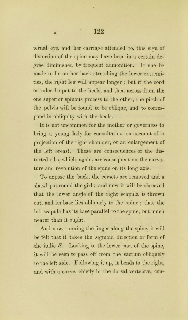 ternal eye, and lier carriage attended to, this sign of distortion of the spine may have been in a certain de- gree diminished by frequent admonition. If she be made to lie on her hack stretching the lower extremi- ties, the right leg will appear longer; hut if the cord or ruler be put to the heels, and then across from the one superior spinous process to the other, the pitch of the pelvis will he found to be oblique, and to corres- pond in obliquity with the heels. It is not uncommon for the mother or governess to bring a young lady for consultation on account of a projection of the right shoulder, or an enlargement of the left breast. These are consequences of the dis- torted ribs, which, again, are consequent on the curva- ture and revolution of the spine on its long axis. To expose the hack, the corsets are removed and a shawl put round the girl; and now it wTill be observed that the lower angle of the right scapula is thrown out, and its base lies obliquely to the spine; that the left scapula has its base parallel to the spine, but much nearer than it ought. And now, running the finger along the spine, it will be felt that it takes the sigmoid direction or form of the italic S, Looking to the lower part of the spine, it will be seen to pass off from the sacrum obliquely to the left side. Following it up, it bends to the right, and with a curve, chiefly in the dorsal vertebrae, con-