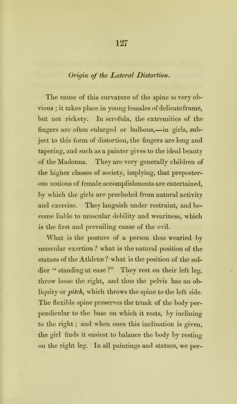 Origin of the Lateral Distortion. The cause of this curvature of the spine is very ob- vious ; it takes place in young females of delicate frame, but not rickety. In scrofula, the extremities of the fingers are often enlarged or bulbous,—in girls, sub- ject to this form of distortion, the fingers are long and tapering, and such as a painter gives to the ideal beauty of the Madonna. They are very generally children of the higher classes of society, implying, that preposter- ous notions of female accomplishments are entertained, by which the girls are precluded from natural activity and exercise. They languish under restraint, and be- come liable to muscular debility and weariness, which is the first and prevailing cause of the evil. What is the posture of a person thus wearied by muscular exertion ? what is the natural position of the statues of the Athletee ? what is the position of the sol- dier u standing at ease ?” They rest on their left leg, throw loose the right, and thus the pelvis has an ob- liquity or pitch, which throws the spine to the left side. The flexible spine preserves the trunk of the body per- pendicular to the base on which it rests, by inclining to the right; and when once this inclination is given, the girl finds it easiest to balance the body by resting on the right leg. In all paintings and statues, we per-