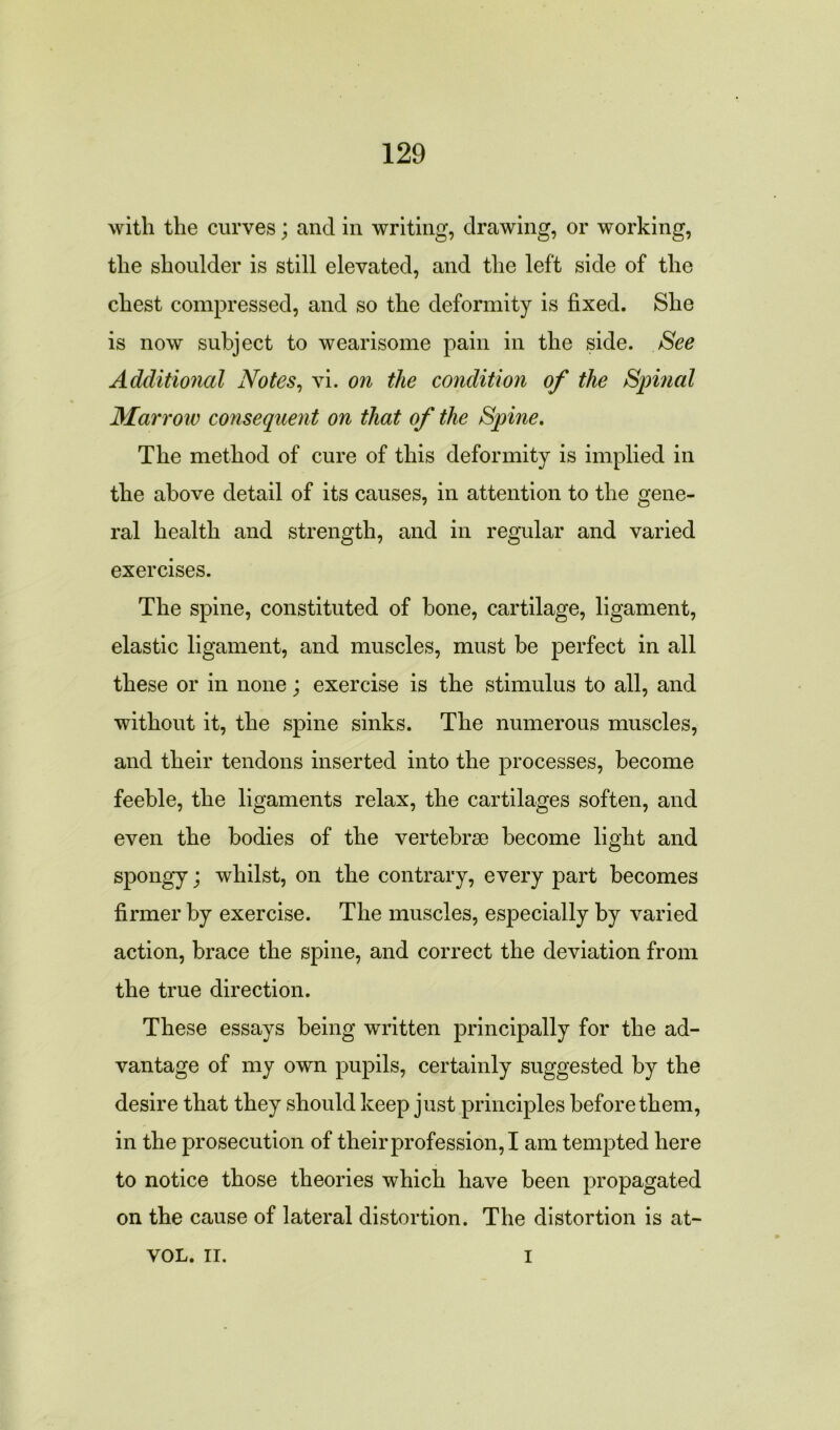 with the curves; and in writing, drawing, or working, the shoulder is still elevated, and the left side of the chest compressed, and so the deformity is fixed. She is now subject to wearisome pain in the side. See Additional Notes, vi. on the condition of the Spinal Marrow consequent on that of the Spine. The method of cure of this deformity is implied in the above detail of its causes, in attention to the gene- ral health and strength, and in regular and varied exercises. The spine, constituted of bone, cartilage, ligament, elastic ligament, and muscles, must be perfect in all these or in none; exercise is the stimulus to all, and without it, the spine sinks. The numerous muscles, and their tendons inserted into the processes, become feeble, the ligaments relax, the cartilages soften, and even the bodies of the vertebrae become light and spongy; whilst, on the contrary, every part becomes firmer by exercise. The muscles, especially by varied action, brace the spine, and correct the deviation from the true direction. These essays being written principally for the ad- vantage of my own pupils, certainly suggested by the desire that they should keep just principles before them, in the prosecution of their profession, I am tempted here to notice those theories which have been propagated on the cause of lateral distortion. The distortion is at- VOL. IT. i