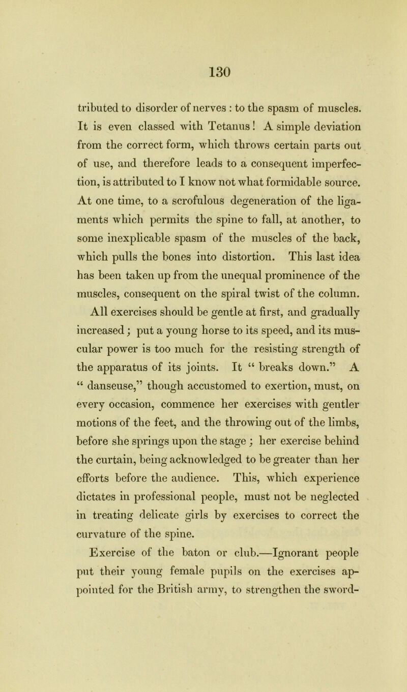 tributed to disorder of nerves : to the spasm of muscles. It is even classed with Tetanus! A simple deviation from the correct form, which throws certain parts out of use, and therefore leads to a consequent imperfec- tion, is attributed to I know not what formidable source. At one time, to a scrofulous degeneration of the liga- ments which permits the spine to fall, at another, to some inexplicable spasm of the muscles of the back, which pulls the bones into distortion. This last idea has been taken up from the unequal prominence of the muscles, consequent on the spiral twist of the column. All exercises should be gentle at first, and gradually increased; put a young horse to its speed, and its mus- cular power is too much for the resisting strength of the apparatus of its joints. It “ breaks down.” A “ danseuse,” though accustomed to exertion, must, on every occasion, commence her exercises with gentler motions of the feet, and the throwing out of the limbs, before she springs upon the stage ; her exercise behind the curtain, being acknowledged to be greater than her efforts before the audience. This, which experience dictates in professional people, must not be neglected in treating delicate girls by exercises to correct the curvature of the spine. Exercise of the baton or club.—Ignorant people put their young female pupils on the exercises ap- pointed for the British army, to strengthen the sword-
