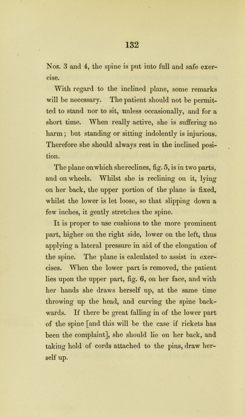 Nos. 3 and 4, the spine is put into full and safe exer- cise. With regard to the inclined plane, some remarks will be necessary. The patient should not be permit- ted to stand nor to sit, unless occasionally, and for a short time. When really active, she is suffering no harm; but standing or sitting indolently is injurious. Therefore she should always rest in the inclined posi- tion. The plane on which she reclines, fig. 5, is in two parts, and on wheels. Whilst she is reclining on it, lying on her back, the upper portion of the plane is fixed, whilst the lower is let loose, so that slipping down a few inches, it gently stretches the spine. It is proper to use cushions to the more prominent part, higher on the right side, lower on the left, thus applying a lateral pressure in aid of the elongation of the spine. The plane is calculated to assist in exer- cises. When the lower part is removed, the patient lies upon the upper part, fig. 6, on her face, and with her hands she draws herself up, at the same time throwing up the head, and curving the spine back- wards. If there be great falling in of the lower part of the spine [and this will be the case if rickets has been the complaint], she should lie on her back, and taking hold of cords attached to the pins, draw her- self up.