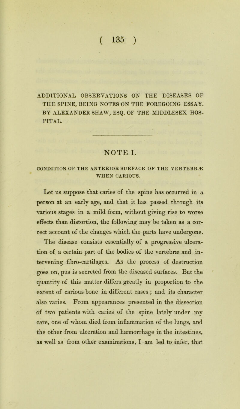 ADDITIONAL OBSERVATIONS ON THE DISEASES OF THE SPINE, BEING NOTES ON THE FOREGOING ESSAY. BY ALEXANDER SHAW, ESQ. OF THE MIDDLESEX HOS- PITAL. NOTE I. CONDITION OF THE ANTERIOR SURFACE OF THE VERTEBRAS WHEN CARIOUS. Let us suppose that caries of the spine has occurred in a person at an early age, and that it has passed through its various stages in a mild form, without giving rise to worse effects than distortion, the following may be taken as a cor- rect account of the changes which the parts have undergone. The disease consists essentially of a progressive ulcera- tion of a certain part of the bodies of the vertebrae and in- tervening fibro-cartilages. As the process of destruction goes on, pus is secreted from the diseased surfaces. But the quantity of this matter differs greatly in proportion to the extent of carious bone in different cases ; and its character also varies. From appearances presented in the dissection of two patients with caries of the spine lately under my care, one of whom died from inflammation of the lungs, and the other from ulceration and haemorrhage in the intestines, as well as from other examinations, I am led to infer, that