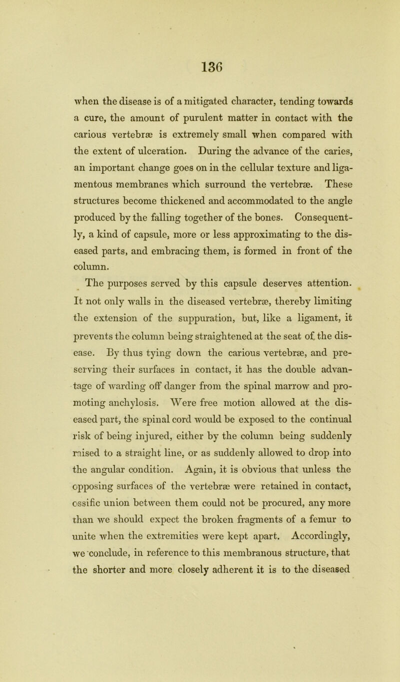 when the disease is of a mitigated character, tending towards a cure, the amount of purulent matter in contact with the carious vertebrae is extremely small when compared with the extent of ulceration. During the advance of the caries, an important change goes on in the cellular texture and liga- mentous membranes which surround the vertebrae. These structures become thickened and accommodated to the angle produced by the falling together of the bones. Consequent- ly, a kind of capsule, more or less approximating to the dis- eased parts, and embracing them, is formed in front of the column. The purposes served by this capsule deserves attention. It not only walls in the diseased vertebrae, thereby limiting the extension of the suppuration, but, like a ligament, it prevents the column being straightened at the seat of. the dis- ease. By thus tying down the carious vertebrae, and pre- serving their surfaces in contact, it has the double advan- tage of warding off danger from the spinal marrow and pro- moting anchylosis. Were free motion allowed at the dis- eased part, the spinal cord would be exposed to the continual risk of being injured, either by the column being suddenly raised to a straight line, or as suddenly allowed to drop into the angular condition. Again, it is obvious that unless the opposing surfaces of the vertebrae were retained in contact, essific union between them could not be procured, any more than we should expect the broken fragments of a femur to unite when the extremities were kept apart. Accordingly, we conclude, in reference to this membranous structure, that the shorter and more closely adherent it is to the diseased