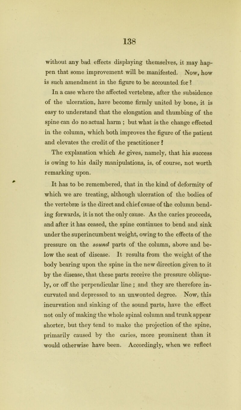 without any bad effects displaying themselves, it may hap- pen that some improvement will be manifested. Now, how is such amendment in the figure to be accounted for ? In a case where the affected vertebrae, after the subsidence of the ulceration, have become firmly united by bone, it is easy to understand that the elongation and thumbing of the spine can do no actual harm ; but what is the change effected in the column, which both improves the figure of the patient and elevates the credit of the practitioner ? The explanation which he gives, namely, that his success is owing to his daily manipulations, is, of course, not worth remarking upon. It has to be remembered, that in the kind of deformity of which we are treating, although ulceration of the bodies of the vertebrae is the direct and chief cause of the column bend- ing forwards, it is not the only cause. As the caries proceeds, and after it has ceased, the spine continues to bend and sink under the superincumbent weight, owing to the effects of the pressure on the sound parts of the column, above and be- low the seat of disease. It results from the weight of the body bearing upon the spine in the new direction given to it by the disease, that these parts receive the pressure oblique- ly, or off the perpendicular line ; and they are therefore in- curvated and depressed to an unwonted degree. Now, this incurvation and sinking of the sound parts, have the effect not only of making the whole spinal column and trunk appear shorter, but they tend to make the projection of the spine, primarily caused by the caries, more prominent than it would otherwise have been. Accordingly, when we reflect