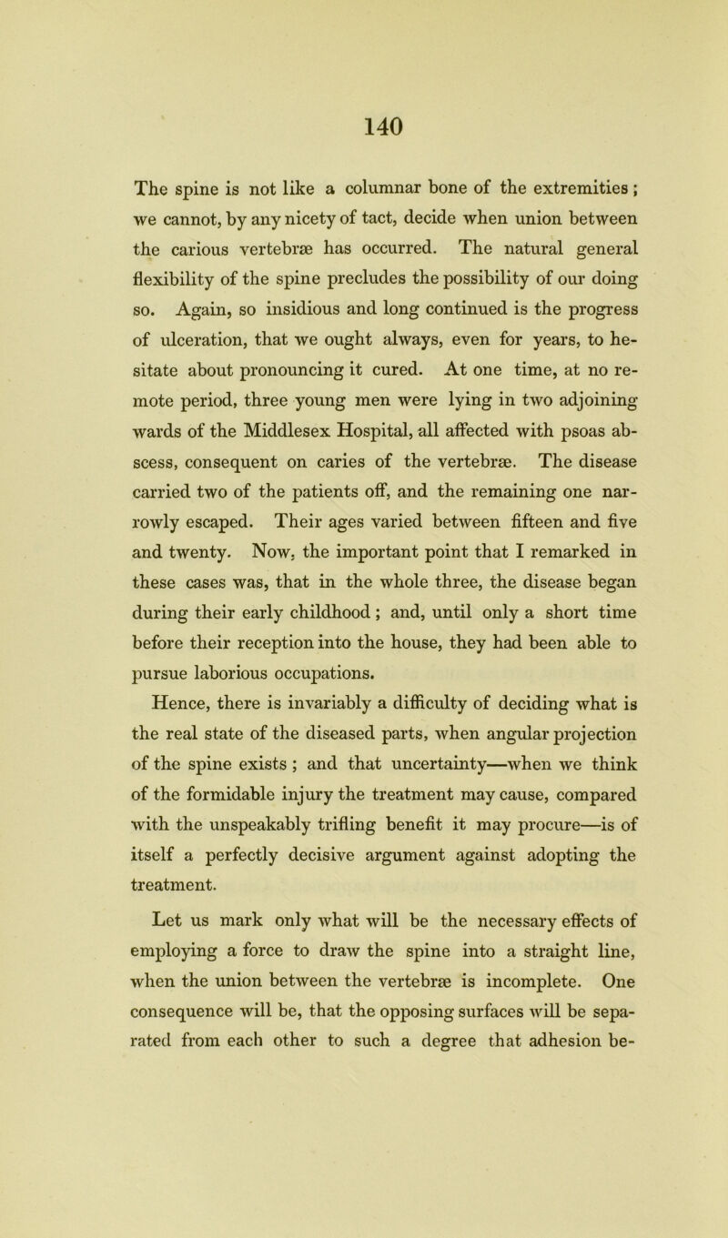 The spine is not like a columnar bone of the extremities; we cannot, by any nicety of tact, decide when union between the carious vertebrae has occurred. The natural general flexibility of the spine precludes the possibility of our doing so. Again, so insidious and long continued is the progress of ulceration, that we ought always, even for years, to he- sitate about pronouncing it cured. At one time, at no re- mote period, three young men were lying in two adjoining wards of the Middlesex Hospital, all affected with psoas ab- scess, consequent on caries of the vertebrae. The disease carried two of the patients off, and the remaining one nar- rowly escaped. Their ages varied between fifteen and five and twenty. Now. the important point that I remarked in these cases was, that in the whole three, the disease began during their early childhood ; and, until only a short time before their reception into the house, they had been able to pursue laborious occupations. Hence, there is invariably a difficulty of deciding what is the real state of the diseased parts, when angular projection of the spine exists ; and that uncertainty—when we think of the formidable injury the treatment may cause, compared with the unspeakably trifling benefit it may procure—is of itself a perfectly decisive argument against adopting the treatment. Let us mark only what will be the necessary effects of employing a force to draw the spine into a straight line, when the union between the vertebrae is incomplete. One consequence will be, that the opposing surfaces will be sepa- rated from each other to such a degree that adhesion be-