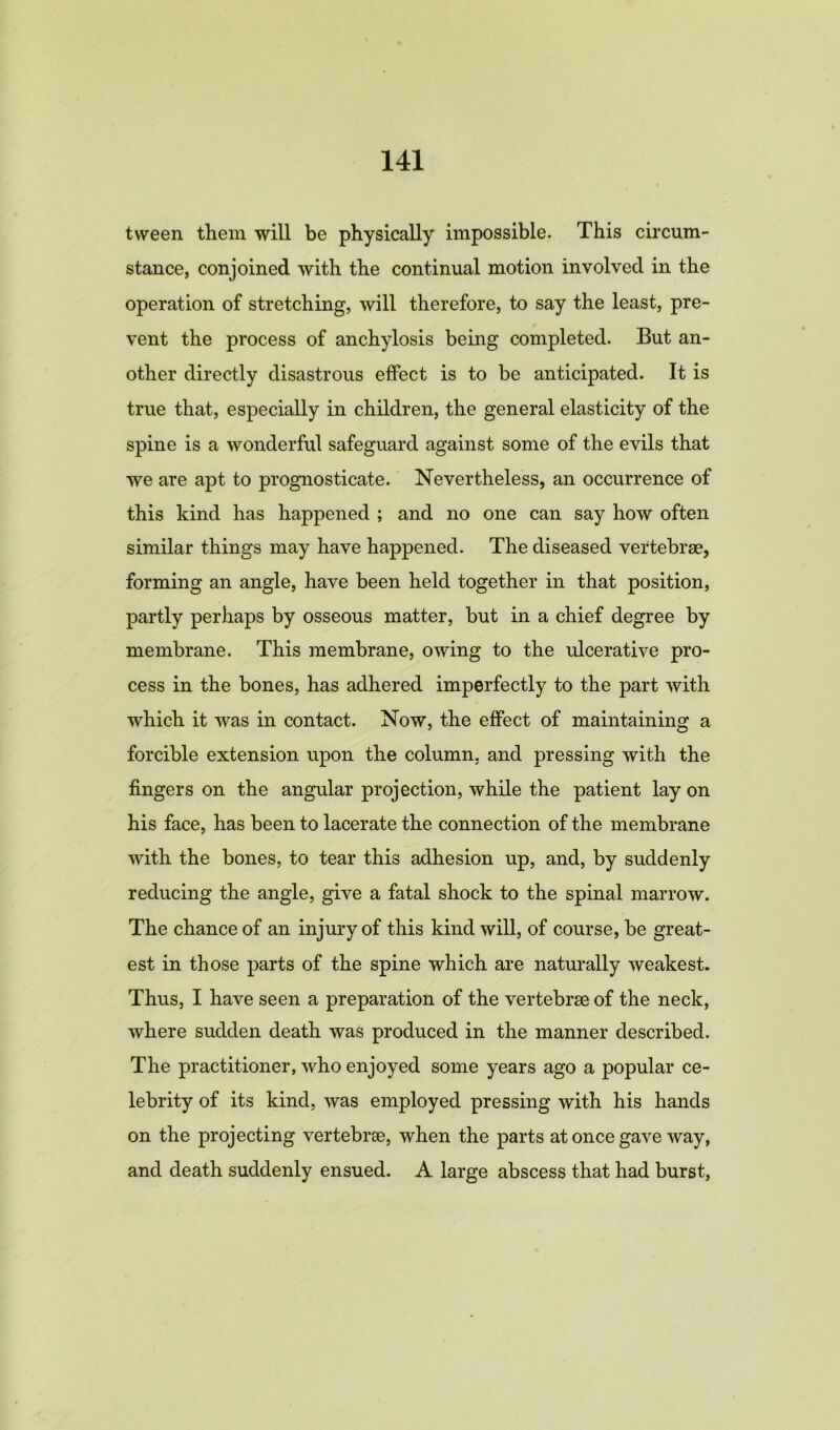 tween them will be physically impossible. This circum- stance, conjoined with the continual motion involved in the operation of stretching, will therefore, to say the least, pre- vent the process of anchylosis being completed. But an- other directly disastrous effect is to be anticipated. It is true that, especially in children, the general elasticity of the spine is a wonderful safeguard against some of the evils that we are apt to prognosticate. Nevertheless, an occurrence of this kind has happened ; and no one can say how often similar things may have happened. The diseased vertebrae, forming an angle, have been held together in that position, partly perhaps by osseous matter, but in a chief degree by membrane. This membrane, owing to the ulcerative pro- cess in the bones, has adhered imperfectly to the part with which it was in contact. Now, the effect of maintaining a forcible extension upon the column, and pressing with the fingers on the angular projection, while the patient lay on his face, has been to lacerate the connection of the membrane with the bones, to tear this adhesion up, and, by suddenly reducing the angle, give a fatal shock to the spinal marrow. The chance of an injury of this kind will, of course, be great- est in those parts of the spine which are naturally weakest. Thus, I have seen a preparation of the vertebrae of the neck, where sudden death was produced in the manner described. The practitioner, who enjoyed some years ago a popular ce- lebrity of its kind, was employed pressing with his hands on the projecting vertebrae, when the parts at once gave way, and death suddenly ensued. A large abscess that had burst,