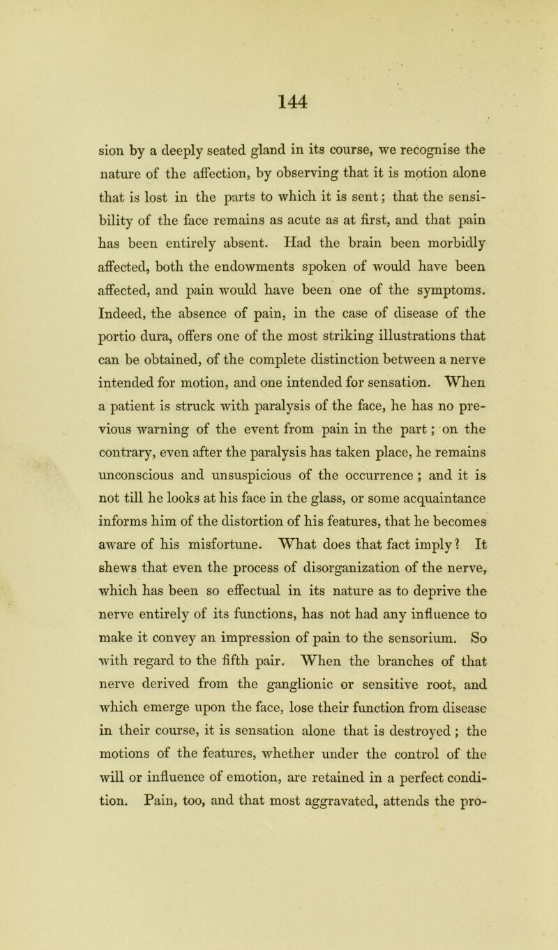 sion by a deeply seated gland in its course, we recognise the nature of the affection, by observing that it is motion alone that is lost in the parts to which it is sent; that the sensi- bility of the face remains as acute as at first, and that pain has been entirely absent. Had the brain been morbidly affected, both the endowments spoken of would have been affected, and pain would have been one of the symptoms. Indeed, the absence of pain, in the case of disease of the portio dura, offers one of the most striking illustrations that can be obtained, of the complete distinction between a nerve intended for motion, and one intended for sensation. 'When a patient is struck with paralysis of the face, he has no pre- vious warning of the event from pain in the part; on the contrary, even after the paralysis has taken place, he remains unconscious and unsuspicious of the occurrence ; and it is- not till he looks at his face in the glass, or some acquaintance informs him of the distortion of his features, that he becomes aware of his misfortune. What does that fact imply? It shews that even the process of disorganization of the nerve, which has been so effectual in its nature as to deprive the nerve entirely of its functions, has not had any influence to make it convey an impression of pain to the sensorium. So with regard to the fifth pair. When the branches of that nerve derived from the ganglionic or sensitive root, and which emerge upon the face, lose their function from disease in their course, it is sensation alone that is destroyed; the motions of the features, whether under the control of the will or influence of emotion, are retained in a perfect condi- tion. Pain, too, and that most aggravated, attends the pro-