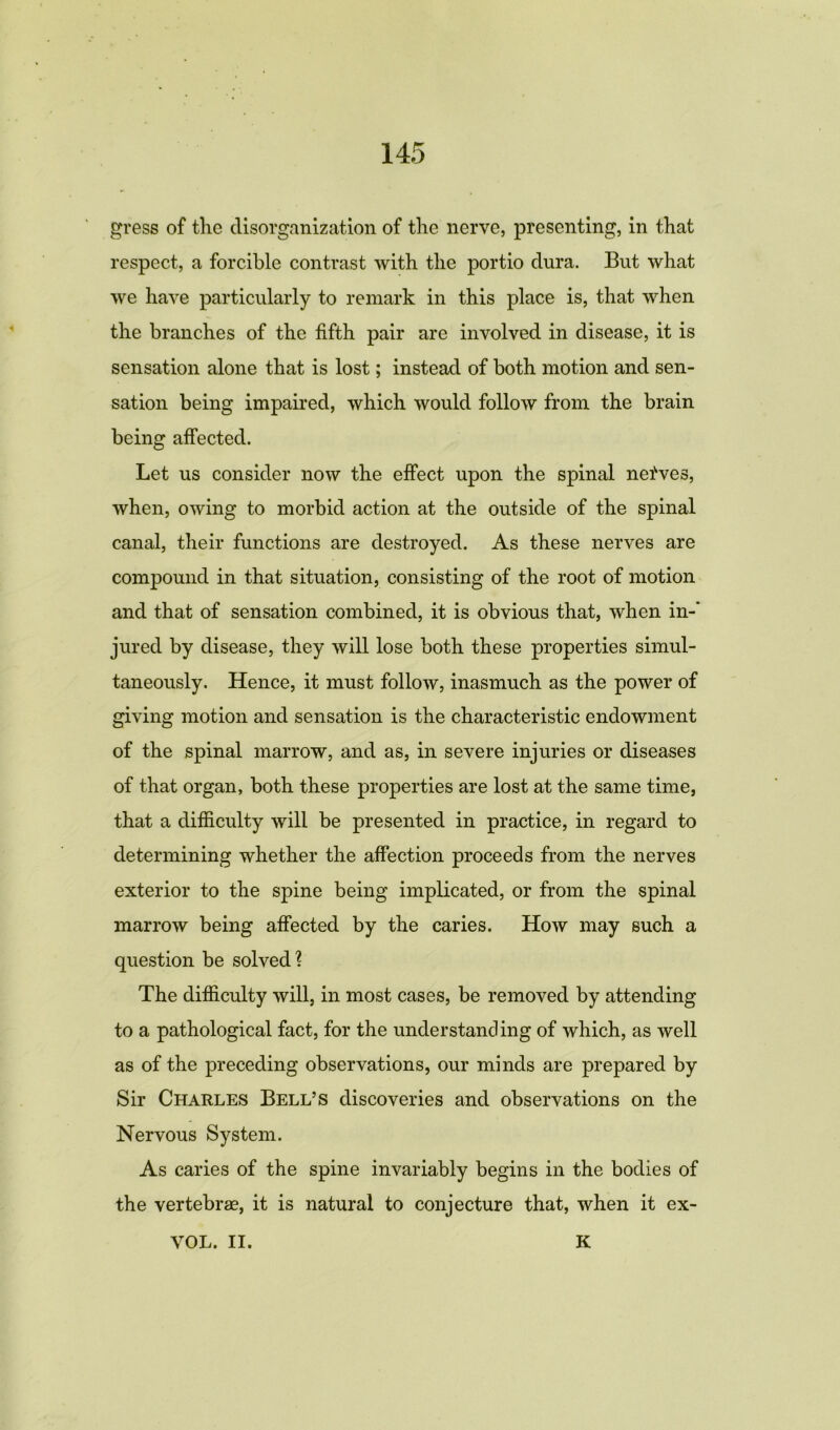 gress of the disorganization of the nerve, presenting, in that respect, a forcible contrast with the portio dura. But what we have particularly to remark in this place is, that when the branches of the fifth pair are involved in disease, it is sensation alone that is lost; instead of both motion and sen- sation being impaired, which would follow from the brain being affected. Let us consider now the effect upon the spinal nefves, when, owing to morbid action at the outside of the spinal canal, their functions are destroyed. As these nerves are compound in that situation, consisting of the root of motion and that of sensation combined, it is obvious that, when in-’ jured by disease, they will lose both these properties simul- taneously. Hence, it must follow, inasmuch as the power of giving motion and sensation is the characteristic endowment of the spinal marrow, and as, in severe injuries or diseases of that organ, both these properties are lost at the same time, that a difficulty will be presented in practice, in regard to determining whether the affection proceeds from the nerves exterior to the spine being implicated, or from the spinal marrow being affected by the caries. How may such a question be solved? The difficulty will, in most cases, be removed by attending to a pathological fact, for the understanding of which, as well as of the preceding observations, our minds are prepared by Sir Charles Bell’s discoveries and observations on the Nervous System. As caries of the spine invariably begins in the bodies of the vertebrae, it is natural to conjecture that, when it ex- VOL. II. K