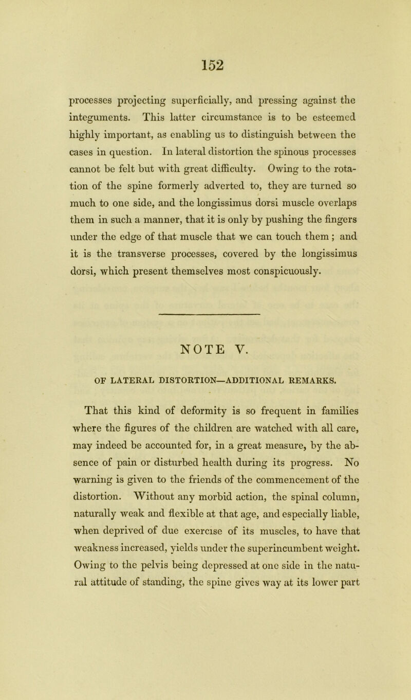 processes projecting superficially, and pressing against the integuments. This latter circumstance is to be esteemed highly important, as enabling us to distinguish between the cases in question. In lateral distortion the spinous processes cannot be felt but with great difficulty. Owing to the rota- tion of the spine formerly adverted to, they are turned so much to one side, and the longissimus dorsi muscle overlaps them in such a manner, that it is only by pushing the fingers under the edge of that muscle that we can touch them; and it is the transverse processes, covered by the longissimus dorsi, which present themselves most conspicuously. NOTE V. OF LATERAL DISTORTION—ADDITIONAL REMARKS. That this kind of deformity is so frequent in families where the figures of the children are watched with all care, may indeed be accounted for, in a great measure, by the ab- sence of pain or disturbed health during its progress. No warning is given to the friends of the commencement of the distortion. Without any morbid action, the spinal column, naturally weak and flexible at that age, and especially liable, when deprived of due exercise of its muscles, to have that weakness increased, yields under the superincumbent weight. Owing to the pelvis being depressed at one side in the natu- ral attitude of standing, the spine gives way at its lower part