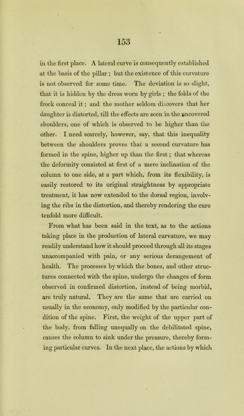 in the first place. A lateral curve is consequently established at the basis of the pillar ; but the existence of this curvature is not observed for some time. The deviation is so slight, that it is hidden by the dress worn by girls ; the folds of the frock conceal it; and the mother seldom discovers that her daughter is distorted, till the effects are seen in the uncovered shoulders, one of which is observed to be higher than the other. I need scarcely, however, say, that this inequality between the shoulders proves that a second curvature has formed in the spine, higher up than the first; that whereas the deformity consisted at first of a mere inclination of the column to one side, at a part which, from its flexibility, is easily restored to its original straightness by appropriate treatment, it has now extended to the dorsal region, involv- ing the ribs in the distortion, and thereby rendering the cure tenfold more difficult. From what has been said in the text, as to the actions taking place in the production of lateral curvature, we may readily understand how it should proceed through all its stages unaccompanied with pain, or any serious derangement of health. The processes by which the bones, and other struc- tures connected with the spine, undergo the changes of form observed in confirmed distortion, instead of being morbid, are truly natural. They are the same that are carried on usually in the economy, only modified by the particular con- dition of the spine. First, the weight of the upper part of the body, from falling unequally on the debilitated spine, causes the column to sink under the pressure, thereby form- ing particular curves. In the next place, the actions by which