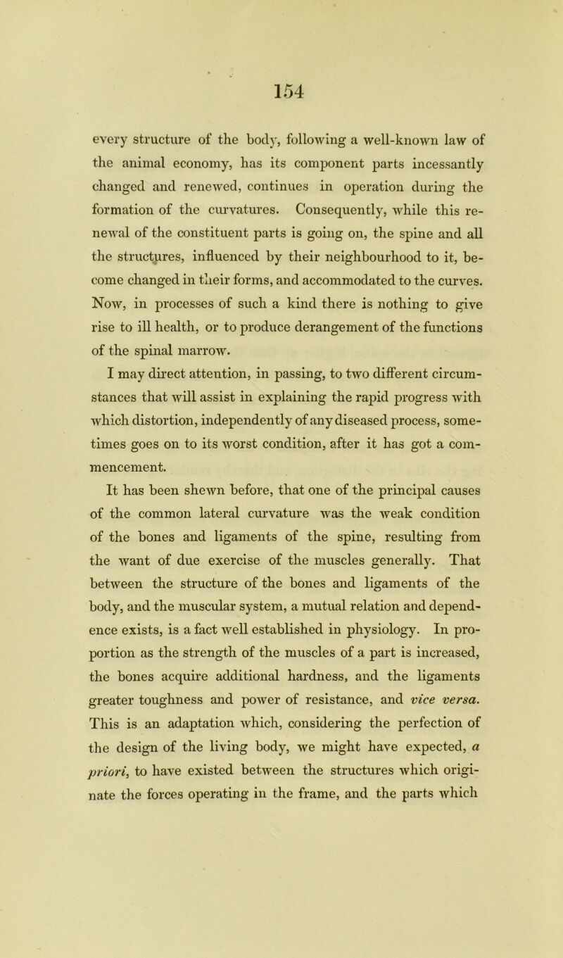 every structure of the body, following a well-known law of the animal economy, has its component parts incessantly changed and renewed, continues in operation during the formation of the curvatures. Consequently, while this re- newal of the constituent parts is going on, the spine and all the structures, influenced by their neighbourhood to it, be- come changed in their forms, and accommodated to the curves. Now, in processes of such a kind there is nothing to give rise to ill health, or to produce derangement of the functions of the spinal marrow. I may direct attention, in passing, to two different circum- stances that will assist in explaining the rapid progress with which distortion, independently of any diseased process, some- times goes on to its worst condition, after it has got a com- mencement. It has been shewn before, that one of the principal causes of the common lateral curvature was the weak condition of the bones and ligaments of the spine, resulting from the want of due exercise of the muscles generally. That between the structure of the bones and ligaments of the body, and the muscular system, a mutual relation and depend- ence exists, is a fact well established in physiology. In pro- portion as the strength of the muscles of a part is increased, the bones acquire additional hardness, and the ligaments greater toughness and power of resistance, and vice versa. This is an adaptation which, considering the perfection of the design of the living body, we might have expected, a priori, to have existed between the structures which origi- nate the forces operating in the frame, and the parts which