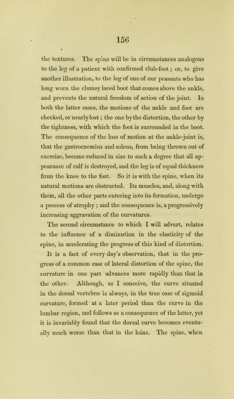 15G ♦ the textures. The spine will be in circumstances analogous to the leg of a patient with confirmed club-foot; or, to give another illustration, to the leg of one of our peasants who has long worn the clumsy laced boot that comes above the ankle, and prevents the natural freedom of action of the joint. In both the latter cases, the motions of the ankle and foot are checked, or nearly lost; the one by the distortion, the other by the tightness, with which the foot is surrounded in the boot. The consequence of the loss of motion at the ankle-joint is, that the gastrocnemius and soleus, from being thrown out of exercise, become reduced in size to such a degree that all ap- pearance of calf is destroyed, and the leg is of equal thickness from the knee to the foot. So it is with the spine, when its natural motions are obstructed. Its muscles, and, along with them, all the other parts entering into its formation, imdergo a process of atrophy ; and the consequence is, a progressively increasing aggravation of the curvatures. The second circumstance to which I will advert, relates to the influence of a diminution in the elasticity of the spine, in accelerating the progress of this kind of distortion. It is a fact of every day’s observation, that in the pro- gress of a common case of lateral distortion of the spine, the curvature in one part advances more rapidly than that in the other. Although, as I conceive, the curve situated in the dorsal vertebrae is always, in the true case of sigmoid curvature, formed at a later period than the curve in the lumbar region, and follows as a consequence of the latter, yet it is invariably found that the dorsal curve becomes eventu- ally much worse than that in the loins. The spine, when