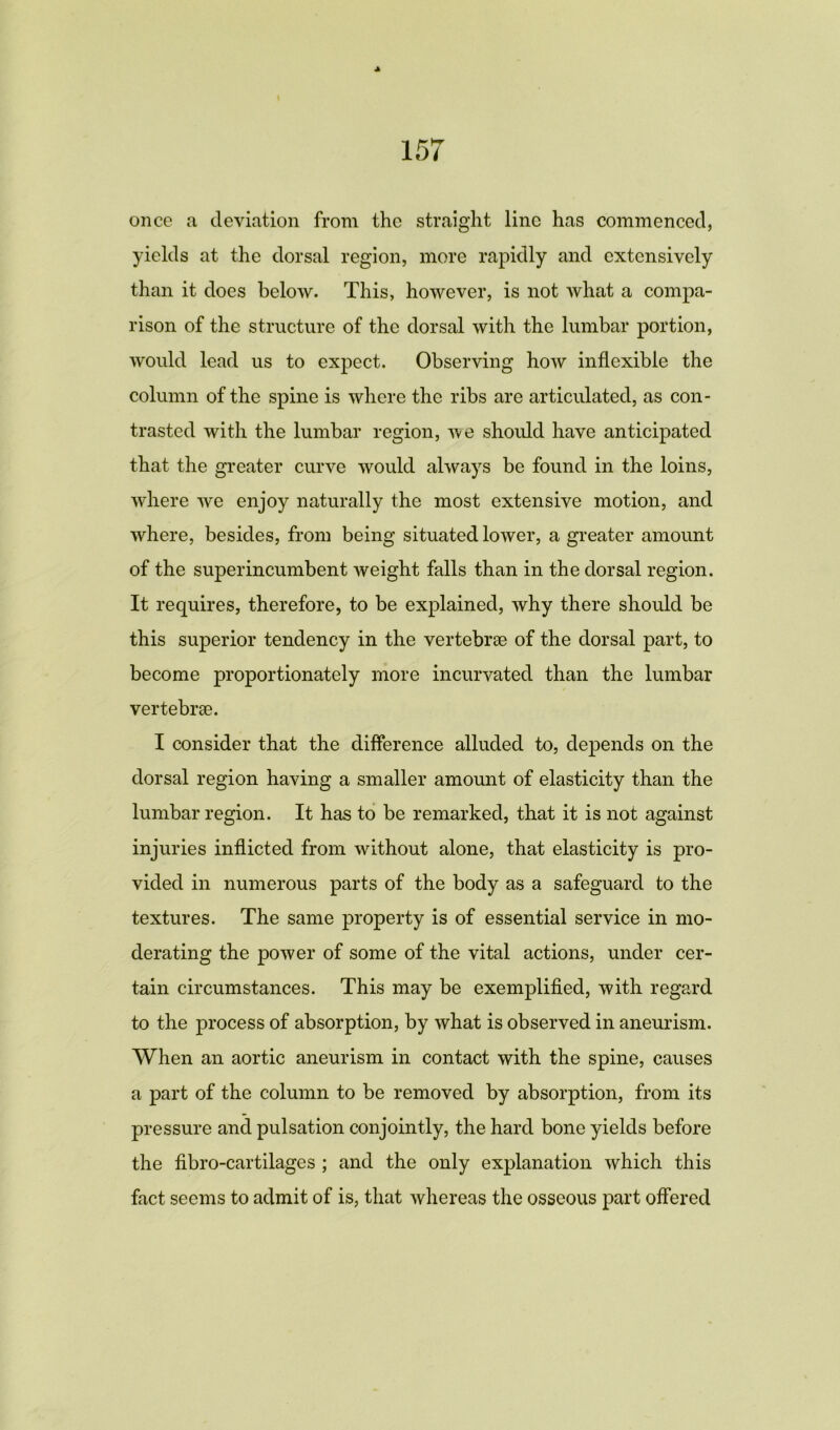 •k once a deviation from the straight line has commenced, yields at the dorsal region, more rapidly and extensively than it does below. This, however, is not what a compa- rison of the structure of the dorsal with the lumbar portion, would lead us to expect. Observing how inflexible the column of the spine is where the ribs are articulated, as con- trasted with the lumbar region, we should have anticipated that the greater curve would always be found in the loins, where we enjoy naturally the most extensive motion, and where, besides, from being situated lower, a greater amount of the superincumbent weight falls than in the dorsal region. It requires, therefore, to be explained, why there should be this superior tendency in the vertebrse of the dorsal part, to become proportionately more incurvated than the lumbar vertebrae. I consider that the difference alluded to, depends on the dorsal region having a smaller amount of elasticity than the lumbar region. It has to be remarked, that it is not against injuries inflicted from without alone, that elasticity is pro- vided in numerous parts of the body as a safeguard to the textures. The same property is of essential service in mo- derating the power of some of the vital actions, under cer- tain circumstances. This may be exemplified, with regard to the process of absorption, by what is observed in aneurism. When an aortic aneurism in contact with the spine, causes a part of the column to be removed by absorption, from its pressure and pulsation conjointly, the hard bone yields before the fibro-cartilages ; and the only explanation which this fact seems to admit of is, that whereas the osseous part offered