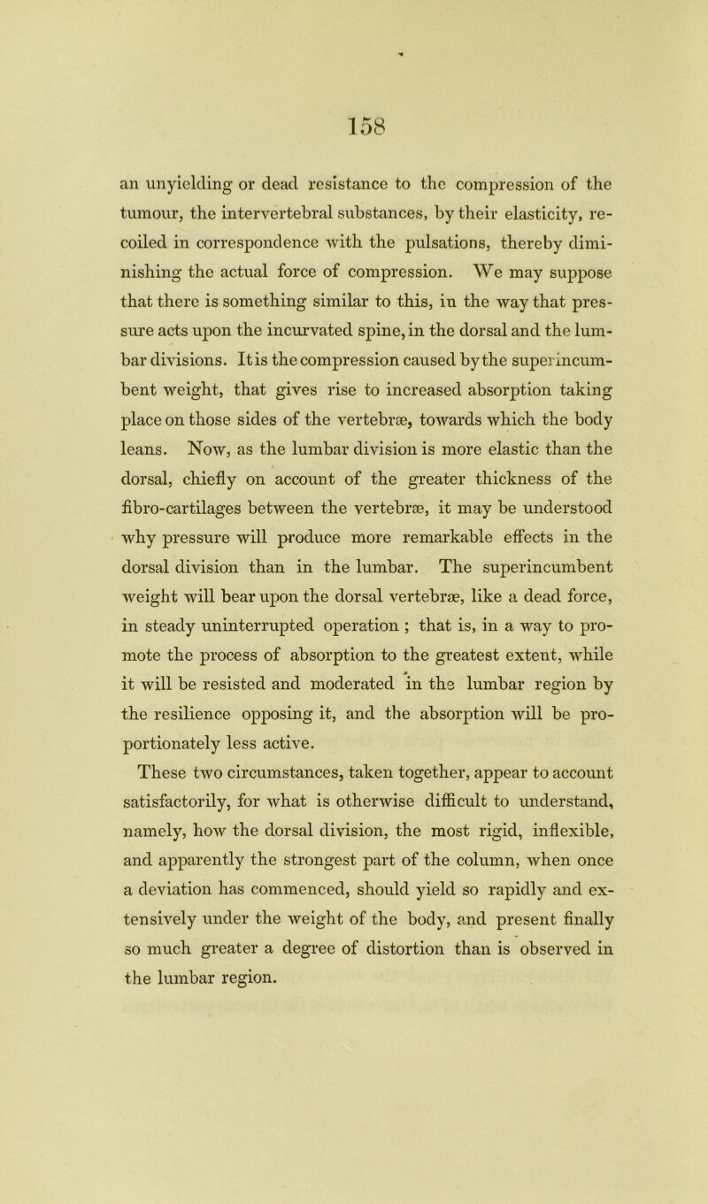 an unyielding or dead resistance to the compression of the tumour, the intervertebral substances, by their elasticity, re- coiled in correspondence with the pulsations, thereby dimi- nishing the actual force of compression. We may suppose that there is something similar to this, in the way that pres- sure acts upon the incurvated spine, in the dorsal and the lum- bar divisions. It is the compression caused by the superincum- bent weight, that gives rise to increased absorption taking place on those sides of the vertebrae, towards which the body leans. Now, as the lumbar division is more elastic than the dorsal, chiefly on account of the greater thickness of the fibro-cartilages between the vertebrae, it may be understood why pressure will produce more remarkable effects in the dorsal division than in the lumbar. The superincumbent weight will bear upon the dorsal vertebrae, like a dead force, in steady uninterrupted operation ; that is, in a way to pro- mote the process of absorption to the greatest extent, while it will be resisted and moderated in the lumbar region by the resilience opposing it, and the absorption will be pro- portionately less active. These two circumstances, taken together, appear to account satisfactorily, for what is otherwise difficult to understand, namely, how the dorsal division, the most rigid, inflexible, and apparently the strongest part of the column, when once a deviation has commenced, should yield so rapidly and ex- tensively under the weight of the body, and present finally so much greater a degree of distortion than is observed in the lumbar region.
