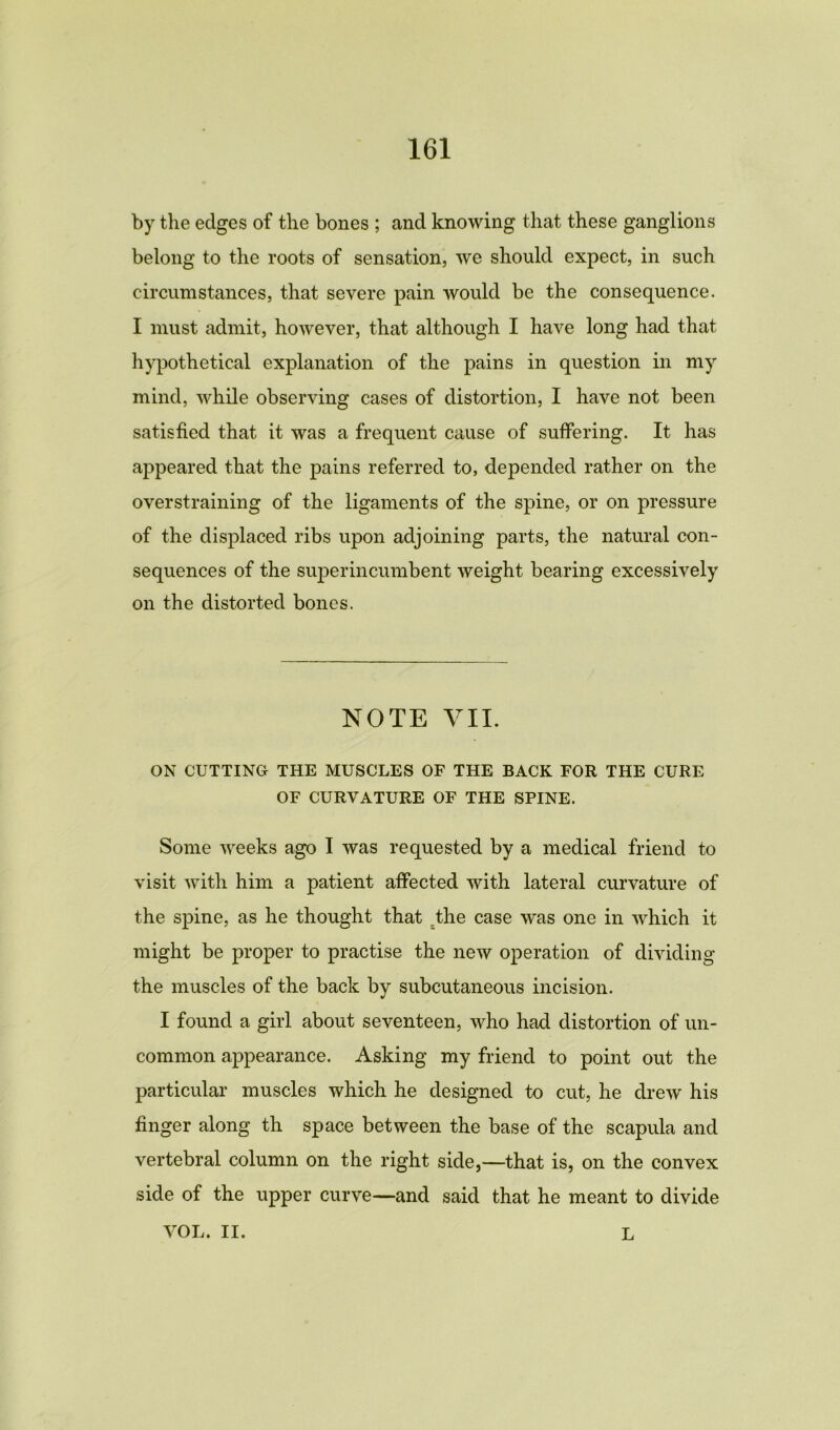 by the edges of the bones ; and knowing that these ganglions belong to the roots of sensation, we should expect, in such circumstances, that severe pain would be the consequence. I must admit, however, that although I have long had that hypothetical explanation of the pains in question in my mind, while observing cases of distortion, I have not been satisfied that it was a frequent cause of suffering. It has appeared that the pains referred to, depended rather on the overstraining of the ligaments of the spine, or on pressure of the displaced ribs upon adjoining parts, the natural con- sequences of the superincumbent weight bearing excessively on the distorted bones. NOTE VII. ON CUTTING THE MUSCLES OF THE BACK FOR THE CURE OF CURVATURE OF THE SPINE. Some weeks ago I was requested by a medical friend to visit with him a patient affected with lateral curvature of the spine, as he thought that ;the case was one in which it might be proper to practise the new operation of dividing the muscles of the back by subcutaneous incision. I found a girl about seventeen, who had distortion of un- common appearance. Asking my friend to point out the particular muscles which he designed to cut, he drew his finger along th space between the base of the scapula and vertebral column on the right side,—that is, on the convex side of the upper curve—and said that he meant to divide VOL. II. L